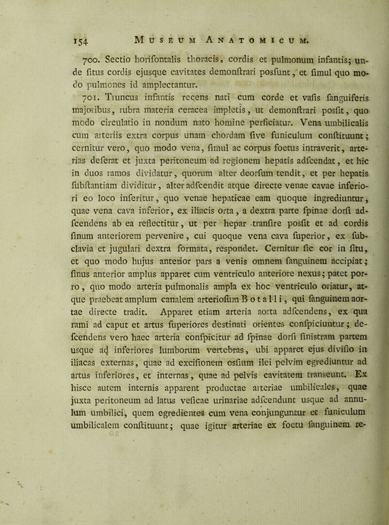 700. Sectio horifontalis thoracis, cordis et pulmonum infantis; un- de fitus cordis ejusque cavitates demonftrari posfunt, et fimul quo mo- do pulmones id amplectantur. 701. Tiuncus infantis recens nati cum corde et vafis fanguiferis inajoiibus, rubra materia ceracea impletis, ut demonftrari posfit, quo modo circulatio in nondum nato homine perficiatur. Vena umbilicalis cum arteriis extra corpus unam chordam frve funiculum conftituunt; cernitur vero, quo modo vena, fimul ac corpus foetus intraverit, arte- rias deferat et juxta peritoneum ad regionem hepatis adfcendat, et hic in duos ramos dividatur, quorum alter deorfum tendit, et per hepatis fubftantiam dividitur, alter adfcendit atque directe venae cavae inferio- ri eo loco inferitur, quo venae hepaticae eam quoque ingrediuntur, quae vena cava inferior, ex iliacis orta, a dextra parte fpinae dorfi ad- fcendens ab ea reflectitur, ut per hepar -tranfire posfit et ad cordis finum anteriorem pervenire, cui quoque vena cava fuperior, ex fub- clavia et jugulari dextra formata, respondet. Cernitur fic cor in fitu, et quo modo hujus anterior pars a venis omnem fanguinem accipiat; finus anterior amplus apparet cum ventriculo anteriore nexus; patet por- ro , quo modo arteria pulmonalis ampla ex hoc ventriculo oriatur, at- que praebeat amplum canalem arteriofum B o t a 11 i, qui fanguinem aor- tae directe tradit. Apparet etiam arteria aorta adfcendens, ex qua rami ad caput et artus fuperiores destinati orientes confpiciuntur; de- fcendens vero haec arteria confpicitur ad fpinae dorfi finistram partem usque a4 inferiores lumborum vertebras, ubi apparet ejus divifio in iliacas externas, quae ad excifionem osfiura ilei pelvim egrediuntur ad artus inferiores, et internas, quae ad pelvis cavitatem transeunt. Ex hisce autem internis apparent productae arteriae umbilicales, quae juxta peritoneum ad latus veficae urinariae adfcendunt usque ad annu- lum umbilici, quem egredientes cum vena conjunguntur et funiculum umbilicalem conftituunt; quae igitur arteriae ex foetu fanguinem re-