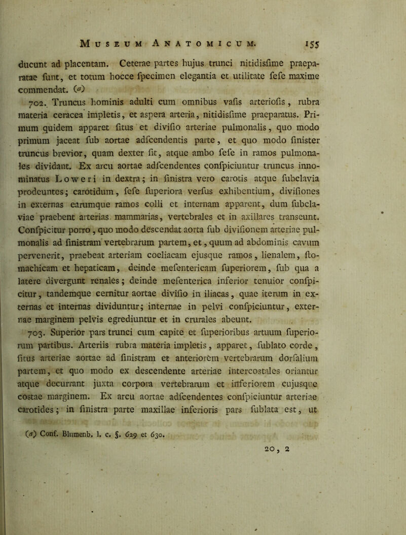 ducunt ad placentam. Ceterae partes hujus trunci nitidisfime praepa- ratae funt, et totum hocce fpecimen elegantia et utilitate fefe maxime commendat. 702. Truncus hominis adulti cum omnibus vafis arteriofis , rubra materia ceracea impletis, et aspera arteria, nitidisfime praeparatus. Pri- mum quidem apparet (itus et divifio arteriae pulmonalis, quo modo primum jaceat fub aortae adfcendentis parte, et quo modo finister truncus brevior, quam dexter iit, atque ambo fefe in ramos pulmona- les dividant. Ex arcu aortae adfcendentes confpiciuntur truncus inno- minatus Loweri in dextra; in fmistra vero carotis atque fubclavia prodeuntes; carotidum, fefe fuperiora verfus exhibentium, divifiones in externas earumque ramos colli et internam apparent, dum fubcla- viae'praebent aiterias. mammarias, vertebrales et in axillares transeunt. Confpicitur porro, quo modo descendat aorta fub divifionem arteriae pul- monalis ad fmistram vertebrarum partem, et, quum ad abdominis cavum pervenerit, praebeat arteriam coeliacam ejusque ramos, lienalem, fto- machicam et hepaticam, deinde mefentericam fuperiorem, fub qua a latere divergunt renales; deinde mefenterica inferior tenuior confpi- citur , tandemque cernitur aortae divifio in iliacas, quae iterum in ex- ternas et internas dividuntur; internae in pelvi confpiciuntur, exter- nae marginem pelvis egrediuntur et in crurales abeunt. 703. Superior pars trunci cum capite et fuperioribus artuum fuperio- rum partibus. Arteriis rubra materia impletis , apparet, -fublato corde , fitus arteriae aortae ad fmistram et anteriorem vertebrarum dorfalium partem, et quo modo ex descendente arteriae intercost;iles oriantur atque decurrant juxta corpora vertebrarum et inferiorem cujusque costae marginem. Ex arcu aortae adfcendentes confpiciuntur arteriae carotides; in fmistra parte maxillae inferioris pars fublata est, ut (rt) Conf. Blumenb. 1. c. §. 629 et 630. 20, 2