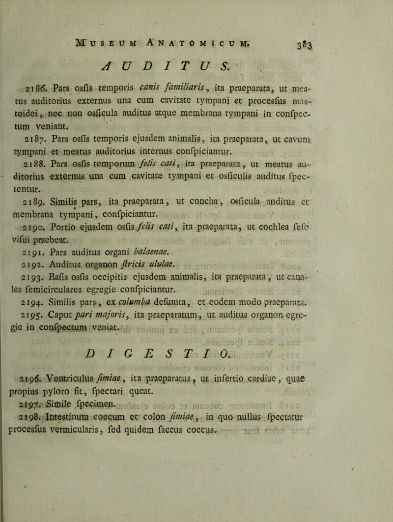 3*3 AUDITUS. 218(5. Pars osfis temporis canis familiaris, ita praeparata, ut mea- tus auditorius externus una cum cavitate tympani et procesfiis mas- toidei , nec non osficula auditus atque membrana tympani in confpec- tum veniant. 2187. Pars osfis temporis ejusdem animalis, ita praeparata, ut cavum- tympani et meatus auditorius internus confpiciantur. 2188. Pars osfis temporum felis cati, ita praeparata, ut meatus au- ditorius externus una cura cavitate tympani et osficulis auditus fpec- tentur. 2189. Similis pars, ita praeparata, ut concha, osficula auditus et membrana tympani, confpiciantur. .2190. Portio ejusdem osfis felis ^cati, ita praeparata, ut cochlea fefd- vifui praebeat. ^ 2191. Pars auditus organi balaenae,^ 2192. Auditus organon flricis ululae... 2193. Bafis osfis occipitis ejusdem animalis, ita praeparata, ut'cana- les femicirculares egregie confpiciantur.- ^ , 2194. Similis pars, qx columba defumta, et eodem modo praeparata,- 2195. Caput pari majoris, ita praeparatum, ut auditus organon egre- gie in confpectum veniat. j >:j ' . ^ . D I G E S t /i O. ' ^ 1- . . , J( I , , I , , , I ; ‘.‘-‘l! f 1 I ' ' • 219^. Veutriculus ita praeparatus, ut infertio cardiae, quae propius pyloro fit, fpectari queat. 2197, Siihile .Q)echnen.|:;-)^-_ u . _ - 2i98.;Intestinum coecum et colon/imjae, in quo nullus .fpectatur procesfus vermicularis, fed quidem faccus coeciis^ -— r v