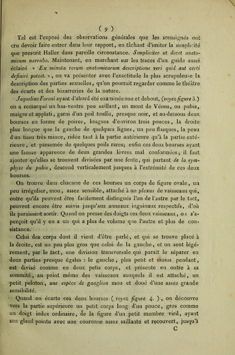 Tel est l’exposé des observations générales que les soussignés ont cru devoir faire entrer dans leur rapport, en tâchant d’imiter la simplicité que prescrit Haller dans pareille circonstance. Simpliciter ut decet anato- micum narrabo. Maintenant, en marchant sur les traces d’un guide aussi éclairé « Ex minuta rerym anatomicarum descriptione veri quid aut certi dejiniri potest. », on va présenter avec l’exactitude la plus scrupuleu-e la description des parties sexuelles, qu’on pourrait regarder comme le théâtre des écarts et des bizarreries de la nature. Jaqueline Foroni ayant d’abord été examinée nue et debout, (voyez figure 3.) on a remarqué un bas-ventre peu saillant, un mont de Vénus, ou pubis, maigre et applati, garni d’un poil touffu, presque noir, et au-dessous deux bourses en forme de poires, longues d’environ trois pouces , la droite plus longue que la gauche de quelques lignes, un peu flasques, la peau d'un tissu très mince, ridée tant à la partie antérieure qu’à la partie exté- rieure , et parsemée de quelques poils rares; enfin ces deux bourses ayant une fausse apparence de deux grandes lèvres mal conformées ; il faut ajouter qu’elles se trouvent divisées par une fente, qui partant de la sym- physe du pubis, descend verticalement jusques à l’extrémité de ces deux bourses. On trouve dans chacune de ces bourses un corps de figure ovale, un peu irrégulier, mou, assez sensible, attaché à un plexus de vaisseaux qui, outre qu’ils peuvent être facilement distingués l’un de l’autre par le tact, peuvent encore être suivis jusqu’aux anneaux inguinaux respectifs, d’où ils paraissent sortir. Quand on presse des doigts ces deux vaisseaux, o 1 s’a- perçoit qu’il y en a un qui a plus de volume que l’autre et plus de con- sistance. Celui des corps dont il vient d’être parlé, et qui se trouve placé à la droite, est un peu plus gros que celui de la gauche, et on sent légè- rement, par le tact, une division transversale qui parait le séparer en deux parties presque égales : le gauche , plus petit et moins pendant, est divisé comme en deux petis corps, et présente en outre à sa sommité, au point même des vaisseaux auxquels il est attaché, un petit peloton, une espèce de ganglion mou et doué d’une assez grande sensibilité. Quand on écarte ces deux bourses ( voyez figure 4* ) ? 011 découvre vers la partie supérieure un petit corps long d’un pouce, gros comme un doigt index ordinaire, de la figure d’un petit membre viril, ayant son gland pointu avec une couronne assez saillante et recouvert, jusqu’à C