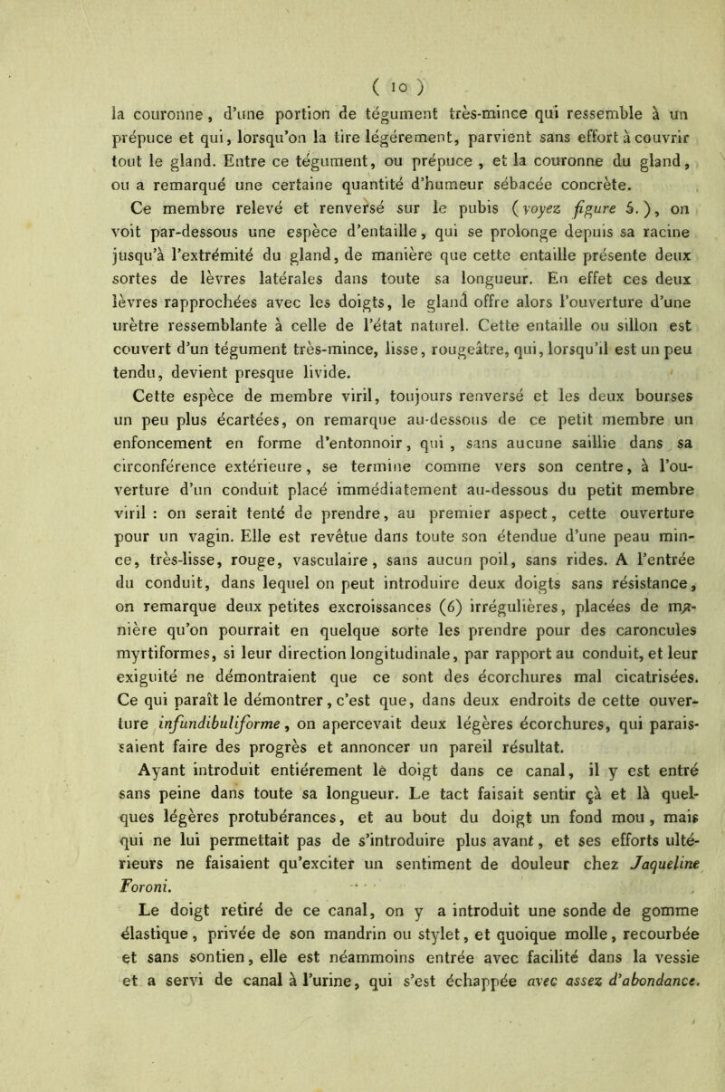 la couronne, d’une portion de tégument très-mince qui ressemble à un prépuce et qui, lorsqu’on la tire légèrement, parvient sans effort à couvrir tout le gland. Entre ce tégument, ou prépuce , et la couronne du gland, ou a remarqué une certaine quantité d’humeur sébacée concrète. Ce membre relevé et renversé sur le pubis (voyez figure 5.), on voit par-dessous une espèce d’entaille, qui se prolonge depuis sa racine jusqu’à l’extrémité du gland, de manière que cette entaille présente deux sortes de lèvres latérales dans toute sa longueur. En effet ces deux lèvres rapprochées avec les doigts, le gland offre alors l’ouverture d’une urètre ressemblante à celle de l’état naturel. Cette entaille ou sillon est couvert d’un tégument très-mince, lisse, rougeâtre, qui, lorsqu’il est un peu tendu, devient presque livide. Cette espèce de membre viril, toujours renversé et les deux bourses un peu plus écartées, on remarque au-dessous de ce petit membre un enfoncement en forme d’entonnoir, qui, sans aucune saillie dans sa circonférence extérieure, se termine comme vers son centre, à l’ou- verture d’un conduit placé immédiatement au-dessous du petit membre viril : on serait tenté de prendre, au premier aspect, cette ouverture pour un vagin. Elle est revêtue dans toute son étendue d’une peau min- ce, très-lisse, rouge, vasculaire, sans aucun poil, sans rides. A l’entrée du conduit, dans lequel on peut introduire deux doigts sans résistance, on remarque deux petites excroissances (6) irrégulières, placées de ma- nière qu’on pourrait en quelque sorte les prendre pour des caroncules myrtiformes, si leur direction longitudinale, par rapport au conduit, et leur exiguité ne démontraient que ce sont des écorchures mal cicatrisées. Ce qui paraît le démontrer, c’est que, dans deux endroits de cette ouver- ture infundibuliforme, on apercevait deux légères écorchures, qui parais- saient faire des progrès et annoncer un pareil résultat. Ayant introduit entièrement le doigt dans ce canal, il y est entré sans peine dans toute sa longueur. Le tact faisait sentir ça et là quel- ques légères protubérances, et au bout du doigt un fond mou, mais qui ne lui permettait pas de s’introduire plus avant, et ses efforts ulté- rieurs ne faisaient qu’exciter un sentiment de douleur chez Jaqueline Foroni. ■ , Le doigt retiré de ce canal, on y a introduit une sonde de gomme élastique, privée de son mandrin ou stylet, et quoique molle, recourbée et sans sontien,elle est néammoins entrée avec facilité dans la vessie et a servi de canal à l’urine, qui s’est échappée avec assez d’abondance.