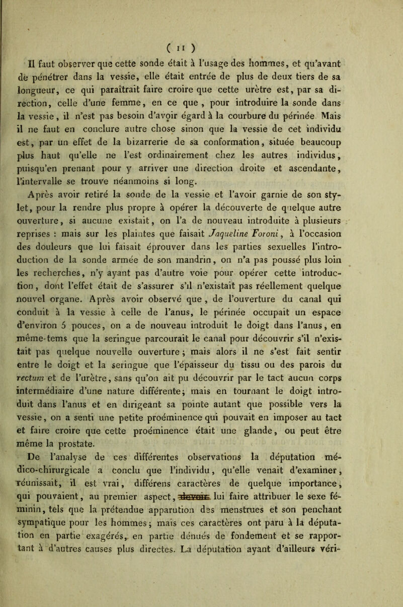 Il faut observer que cette sonde était à l’usage des hommes, et qu’avant de pénétrer dans la vessie, elle était entrée de plus de deux tiers de sa longueur, ce qui paraîtrait faire croire que cette urètre est, par sa di- rection, celle d’une femme, en ce que, pour introduire la sonde dans la vessie, il n’est pas besoin d’avoir égard à la courbure du périnée Mais il ne faut en conclure autre chose sinon que la vessie de cet individu est, par un effet de la bizarrerie de sa conformation, située beaucoup plus haut qu’elle ne l’est ordinairement chez les autres individus, puisqu’en prenant pour y arriver une direction droite et ascendante, l’intervalle se trouve néanmoins si long. Après avoir retiré la sonde de la vessie et l’avoir garnie de son sty- let, pour la rendre plus propre à opérer la découverte de quelque autre ouverture, si aucune existait, on l’a de nouveau introduite à plusieurs reprises : mais sur les plaintes que faisait Jaqueline Foroni, à l’occasion des douleurs que lui faisait éprouver dans les parties sexuelles l’intro- duction de la sonde armée de son mandrin, on n’a pas poussé plus loin les recherches, n’y ayant pas d’autre voie pour opérer cette introduc- tion , dont l’effet était de s’assurer s’il n’existait pas réellement quelque nouvel organe. Après avoir observé que, de l’ouverture du canal qui conduit à la vessie à celle de l’anus, le périnée occupait un espace d’environ 5 pouces, on a de nouveau introduit le doigt dans l’anus, en mêmetems que la seringue parcourait le canal pour découvrir s’il n’exis- tait pas quelque nouvelle ouverture ; mais alors il ne s’est fait sentir entre le doigt et la seringue que l’épaisseur du tissu ou des parois du rectum et de l’urètre, sans qu’on ait pu découvrir par le tact aucun corps intermédiaire d’une nature différente -, mais en tournant le doigt intro- duit dans l’anus et en dirigeant sa pointe autant que possible vers la vessie, on a senti une petite proéminence qui pouvait en imposer au tact et faire croire que cette proéminence était une glande, ou peut être même la prostate. De l’analyse de ces différentes observations la députation mé- dico-chirurgicale a conclu que l’individu, qu’elle venait d’examiner, réunissait, il est vrai, différens caractères de quelque importance, qui pouvaient, au premier aspect,^sææE. lui faire attribuer le sexe fé- minin, tels que la prétendue apparution des menstrues et son penchant sympatique pour les hommes ; mais ces caractères ont paru à la députa- tion en partie exagérés, en partie dénués de fondement et se rappor- tant à d’autres causes plus directes. La députation ayant d’ailleurs véri-