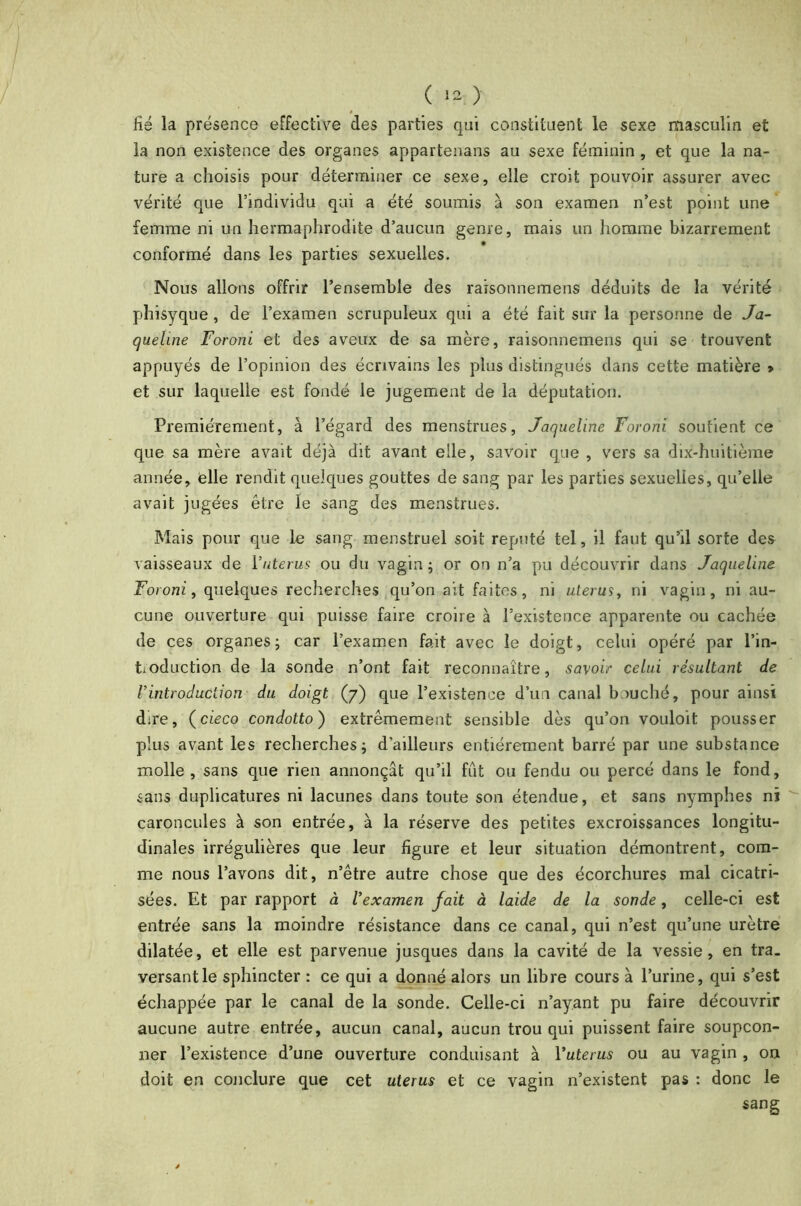 Hé la présence effective des parties qui constituent le sexe masculin et la non existence des organes appartenais au sexe féminin , et que la na- ture a choisis pour déterminer ce sexe, elle croit pouvoir assurer avec vérité que l’individu qui a été soumis à son examen n’est point une femme ni un hermaphrodite d’aucun genre, mais un homme bizarrement conformé dans les parties sexuelles. Nous allons offrir l’ensemble des raisonnemens déduits de la vérité phisyque , de l’examen scrupuleux qui a été fait sur la personne de Ja- queline Foroni et des aveux de sa mère, raisonnemens qui se trouvent appuyés de l’opinion des écrivains les plus distingués dans cette matière > et sur laquelle est fondé le jugement de la députation. Premièrement, à l’égard des menstrues, Jaqueline Foroni soutient ce que sa mère avait déjà dit avant elle, savoir que , vers sa dix-huitième année, elle rendit quelques gouttes de sang par les parties sexuelles, qu’elle avait jugées être le sang des menstrues. Mais pour que le sang menstruel soit réputé tel, il faut qu’il sorte des vaisseaux de Yutérus ou du vagin; or on n’a pu découvrir dans Jaqueline Foroni, quelques recherches qu’on ait faites, ni utérus, ni vagin, ni au- cune ouverture qui puisse faire croire à l’existence apparente ou cachée de ces organes; car l’examen fait avec le doigt, celui opéré par l’in- tioduction de la sonde n’ont fait reconnaître, savoir celui résultant de Vintroduction du doigt (7) que l’existence d’un canal bouché, pour ainsi dire, (cieco condotto) extrêmement sensible dès qu’on vouloit pousser plus avant les recherches; d’ailleurs entièrement barré par une substance molle, sans que rien annonçât qu’il fût ou fendu ou percé dans le fond, sans duplicatures ni lacunes dans toute son étendue, et sans nymphes ni caroncules à son entrée, à la réserve des petites excroissances longitu- dinales irrégulières que leur figure et leur situation démontrent, com- me nous l’avons dit, n’être autre chose que des écorchures mal cicatri- sées. Et par rapport à l’examen fait à laide de la sonde, celle-ci est entrée sans la moindre résistance dans ce canal, qui n’est qu’une urètre dilatée, et elle est parvenue jusques dans la cavité de la vessie, en tra_ versant le sphincter : ce qui a donné alors un libre cours à l’urine, qui s’est échappée par le canal de la sonde. Celle-ci n’ayant pu faire découvrir aucune autre entrée, aucun canal, aucun trou qui puissent faire soupçon- ner l’existence d’une ouverture conduisant à Yuterus ou au vagin , on doit en conclure que cet utérus et ce vagin n’existent pas : donc le sang