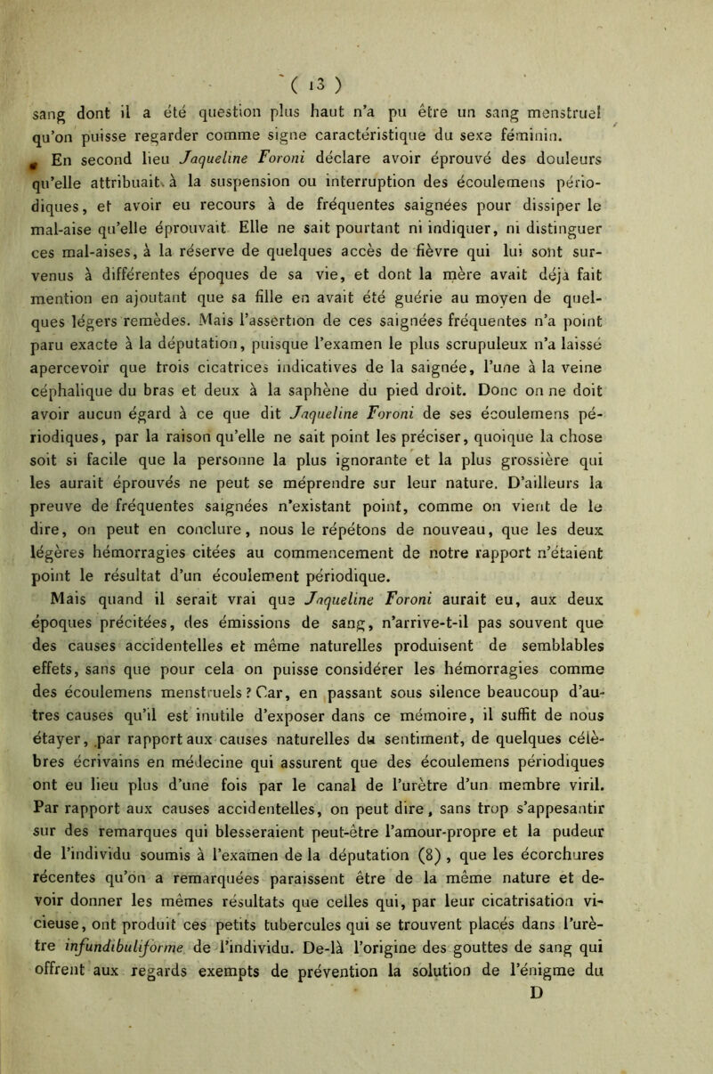 ( *3 ) sang dont il a été question plus haut n’a pu être un sang menstruel qu’on puisse regarder comme signe caractéristique du sexe féminin. 0 En second lieu Jaqueline Foroni déclare avoir éprouvé des douleurs qu’elle attribuait', à la suspension ou interruption des écoulemens pério- diques, et avoir eu recours à de fréquentes saignées pour dissiper le mal-aise qu’elle éprouvait Elle ne sait pourtant ni indiquer, ni distinguer ces mal-aises, à la réserve de quelques accès de fièvre qui lui sont sur- venus à différentes époques de sa vie, et dont la mère avait déjà fait mention en ajoutant que sa fille en avait été guérie au moyen de quel- ques légers remèdes. Mais l’assertion de ces saignées fréquentes n’a point paru exacte à la députation, puisque l’examen le plus scrupuleux n’a laissé apercevoir que trois cicatrices indicatives de la saignée, l’une à la veine céphalique du bras et deux à la saphène du pied droit. Donc on ne doit avoir aucun égard à ce que dit Jaqueline Foroni de ses écoulemens pé- riodiques, par la raison qu’elle ne sait point les préciser, quoique la chose soit si facile que la personne la plus ignorante et la plus grossière qui les aurait éprouvés ne peut se méprendre sur leur nature. D’ailleurs la preuve de fréquentes saignées n’existant point, comme on vient de le dire, on peut en conclure, nous le répétons de nouveau, que les deux: légères hémorragies citées au commencement de notre rapport n’étaient point le résultat d’un écoulement périodique. Mais quand il serait vrai que Jaqueline Foroni aurait eu, aux deux époques précitées, des émissions de sang, n’arrive-t-il pas souvent que des causes accidentelles et même naturelles produisent de semblables effets, sans que pour cela on puisse considérer les hémorragies comme des écoulemens menstruels ? Car, en passant sous silence beaucoup d’au- tres causes qu’il est inutile d’exposer dans ce mémoire, il suffit de nous étayer, par rapport aux causes naturelles du sentiment, de quelques célè- bres écrivains en médecine qui assurent que des écoulemens périodiques ont eu lieu plus d’une fois par le canal de l’urètre d’un membre viril. Par rapport aux causes accidentelles, on peut dire, sans trop s’appesantir sur des remarques qui blesseraient peut-être l’amour-propre et la pudeur de l’individu soumis à l’examen de la députation (8) , que les écorchures récentes qu’on a remarquées paraissent être de la même nature et de- voir donner les mêmes résultats que celles qui, par leur cicatrisation vi- cieuse, ont produit ces petits tubercules qui se trouvent placés dans l’urè- tre infundibuliforme de l’individu. De-là l’origine des gouttes de sang qui offrent aux regards exempts de prévention la solution de l’énigme du D