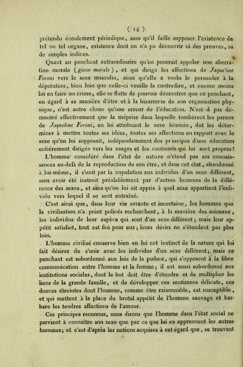 prétendu écoulement périodique, sans qu’il faille supposer l’existence de tel ou tel organe, existence dont on n’a pu découvrir ni des preuves, ni de simples indices. Quant au penchant extraordinaire qu’on pourrait appeler une aberra- tion morale (gioco morale) , et qui dirige les affections de Jaque'ine Foroni vers le sexe masculin, ainsi qu’elle a voulu le persuader à la députation, bien loin que celle-ci veuille la contredire, et encore moins lui en faire un crime, elle se flatte de pouvoir démontrer que ce penchant, eu égard à sa manière d’être et à la bizarrerie de son organisation phy- sique, n’est autre chose qu’une erreur de l’éducation. N’est-il pas dé- montré effectivement que la méprise dans laquelle tombèrent les parens de Jaqueline Foroni, en lui attribuant le sexe féminin , dut les déter- miner à mettre toutes ses idées, toutes ses affections en rapport avec le sexe qu’on lui supposait, indépendamment des principes d’une éducation entièrement dirigée vers les usages et les coutumes qui lui sont propres î L’homme- considéré dans l’état de nature n’étend pas ses connais- sances au-delà de la reproduction de son être, et dans cet état, abandonné à lui-même, il s’unit par la copulation aux individus d’un sexe différent, sans avoir été instruit préalablement par d’autres hommes de la diffé- rence des sexes, et sans qu’on lui ait appris à quel sexe appartient l’indi- vidu vers lequel il se sent entraîné. C’est ainsi que, dans leur vie errante et incertaine, les hommes que la civilisation n’a point policés recherchent, à la manière des animaux , les individus de leur espèce qui sont d’un sexe différent ; mais leur ap- pétit satisfait, tout est fini pour eux; leurs désirs ne s’étendent pas plus loin. L’homme civilisé conserve bien en lui cet instinct de la nature qui lui fait désirer de s’unir avec les individus d’un sexe différent; mais ce penchant est subordonné aux lois de la pudeur, qui s’opposent à la libre communication entre l’homme et la femme ; il est aussi subordonné aux institutions sociales, dont le but doit être d’étendre et de multiplier les liens de la grande famille, et de développer ces sentimens délicats, ces douces étreintes dont l’homme, comme être raisonnable, est susceptible, et qui mettent à la place du brutal appétit de l’homme sauvage et bar- bare les tendres affections de l’amour. Ces principes reconnus, nous dirons que l’homme dans l’état social ne parvient à connaître son sexe que par ce que lui en apprennent les autres hommes; et c’est d’après les notions acquises à cet égard que, se trouvant