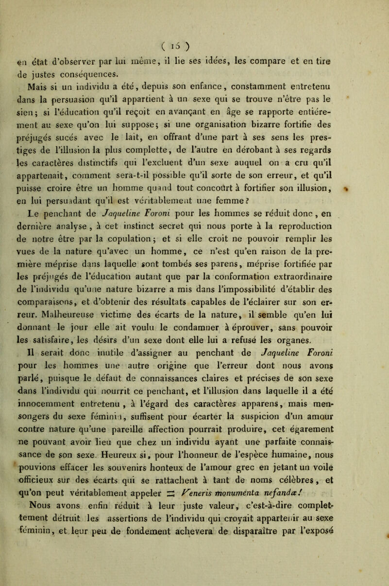 ( -5 ) en état d’observer par lui même, il lie ses idées, les compare et en tire de justes conséquences. Mais si un individu a été, depuis son enfance, constamment entretenu dans la persuasion qu’il appartient à un sexe qui se trouve n’ètre pas le sien ; si l’éducation qu’il reçoit en avançant en âge se rapporte entière- ment au sexe qu’on lui suppose; si une organisation bizarre fortifie des préjugés sucés avec le lait, en offrant d’une part à ses sens les pres- tiges de l’illusion la plus complette, de l’autre en dérobant à ses regards les caractères distinctifs qui l’excluent d’un sexe auquel on a cru qu’il appartenait, comment sera-t-il possible qu’il sorte de son erreur, et qu’il puisse croire être un homme quand tout concourt à fortifier son illusion, \ en lui persuadant qu’il est véritablement une femme? Le penchant de Jaqueline Foroni pour les hommes se réduit donc , en dernière analyse , à cet instinct secret qui nous porte à la reproduction de notre être par la copulation ; et si elle croit ne pouvoir remplir les vues de la nature qu’avec un homme, ce n’est qu’en raison de la pre- mière méprise dans laquelle sont tombés ses parens, méprise fortifiée par les préjugés de l’éducation autant que par la conformation extraordinaire de l’individu qu’une nature bizarre a mis dans l’impossibilité d’établir des comparaisons, et d’obtenir des résultats capables de l’éclairer sur son er- reur. Malheureuse victime des écarts de la nature, il semble qu’en lui donnant le jour elle ait voulu le condamner à éprouver, sans pouvoir les satisfaire, les désirs d’un sexe dont elle lui a refusé les organes. Il serait donc inutile d’assigner au penchant de Jaqueline Foroni pour les hommes une autre origine que l’erreur dont nous avons parlé, puisque le défaut de connaissances claires et précises de son sexe dans l’individu qui nourrit ce penchant, et l’illusion dans laquelle il a été innocemment entretenu, à l’égard des caractères apparens, mais men- songers du sexe féminin, suffisent pour écarter la suspicion d’un amour contre nature qu’une pareille affection pourrait produire, cet égarement ne pouvant avoir lieu que chez un individu ayant une parfaite connais- sance de son sexe. Heureux si, pour l’honneur de l’espèce humaine, nous pouvions effacer les souvenirs honteux de l’amour grec en jetant un voile officieux sur des écarts qui se rattachent à tant de noms célèbres, et qu1 'on peut véritablement appeler ZZ F'eneris monumenta nefandœ/ Nous avons enfin réduit à leur juste valeur, c’est-à-dire complet- tement détruit les assertions de l’individu qui croyait appartenir au sexe féminin, et leur peu de fondement achèvera de disparaître par l’exposé