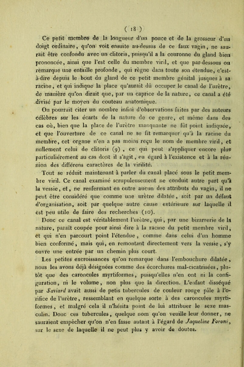Ce petit membre de la longueur d’un pouce et de la grosseur d’un doigt ordinaire, qu’on voit ensuite au-dessus de ce faux vagin, ne sau- rait être confondu avec un clitoris, puisqu’il a la couronne du gland bien prononcée, ainsi que l’est celle du membre viril, et que par-dessous on remarque une entaille profonde , qui règne dans toute son étendue, c’est- à-dire depuis le bout du gland de ce petit membre génital jusques à sa racine, et qui indique la place qu’aurait dû occuper le canal de l’urètre, de manière qu’on dirait que, par un caprice de la nature, ce canal a été divisé par le moyen du couteau anatomique. On pourrait citer un nombre infini d’observations faites par des auteurs célèbres sur les écarts de la nature de ce genre, et même dans des cas où, bien que la place de l’urètre manquante ne fût point indiquée, et que l’ouverture de ce canal ne se fit remarquer qu’à la racine du membre, cet organe n’en a pas moins reçu le nom de membre viril, et nullement celui de clitoris (9) , ce qui peut s’appliquer encore plus particuliérement au cas dont il s’agit, eu égard à l’existence et à la réu- nion des différens caractères de la virilité. Tout se réduit maintenant à parler du canal placé sous le petit mem- bre viril. Ce canal examiné scrupuleusement ne conduit autre part qu’à la vessie, et, ne renfermant en outre aucun des attributs du vagin, il ne peut être considéré que comme une urètre dilatée, soit par un défaut d’organisation, soit par quelque autre cause extérieure sur laquelle il est peu utile de faire des recherches (10). Donc ce canal est véritablement l’urètre, qui, par une bizarrerie de la nature, paraît coupée pour ainsi dire à la racine du petit membre viril, et qui n’en parcourt point l’étendue , comme dans celui d’un homme bien conformé , mais qui, en remontant directement vers la vessie , s’y ouvre une entrée par un chemin plus court. Les petites excroissances qu’on remarque dans l’embouchure dilatée, nous les avons déjà désignées comme des écorchures mal-cicatrisées, plu- tôt que des caroncules myrtiformes, puisqu’elles n’en ont ni la confi- guration , ni le volume, non plus que la direction. L’enfant disséqué par Saviard avait aussi de petis tubercules de couleur rouge pâle à l’o- rifice de l’urètre, ressemblant en quelque sorte à des caroncules myrti- formes , et malgré cela il n’hésita point de lui attribuer le sexe mas- culin. Donc ces tubercules, quelque nom qu’on veuille leur donner, ne sauraient empêcher qu’on n’en fasse autant à l’égard de Jaqueline Foroni, sur le sexe de laquelle il ne peut plus y avoir de doutes.