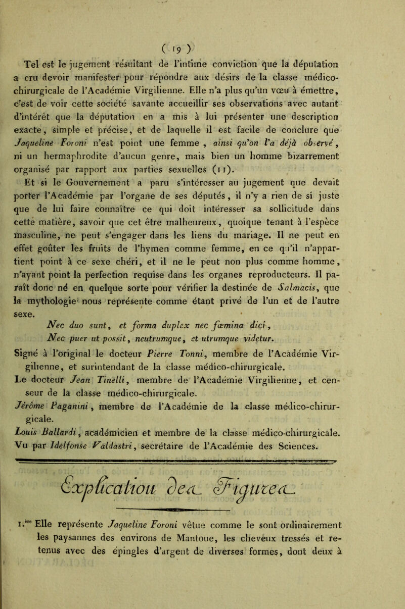 Tel est le jugement résultant de l’intime conviction que la députation a cru devoir manifester pour répondre aux désirs de la classe médico- chirurgicale de l’Académie Virgilienne. Elle n’a plus qu’un vœu à émettre, c’est de voir cette société savante accueillir ses observations avec autant d’intérêt que la députation en a mis à lui présenter une description exacte, simple et précise, et de laquelle il est facile de conclure que Jaqueline Foroni n’est point une femme, ainsi quon Va déjà observé, ni un hermaphrodite d’aucun genre, mais bien un homme bizarrement organisé par rapport aux parties sexuelles (11). Et si le Gouvernement a paru s’intéresser au jugement que devait porter l’Académie par l’organe de ses députés, il n’y a rien de si juste que de lui faire connaître ce qui doit intéresser sa sollicitude dans cette matière, savoir que cet être malheureux, quoique tenant à l’espèce masculine, ne peut s’engager dans les liens du mariage. Il ne peut en effet goûter les fruits de l’hymen comme femme, en ce qu’il n’appar- tient point à ce sexe chéri, et il ne le peut non plus comme homme, n’ayant point la perfection requise dans les organes reproducteurs. Il pa- raît donc né en quelque sorte pour vérifier la destinée de Salmacis, que la mythologie nous représente comme étant privé de l’un et de l’autre sexe. Nec duo sunt, et forma duplex nec fœmina dici, Nec puer ut possit, neutrumque, et utrumque \idetur. Signé à l’original le docteur Pierre Tonni, membre de l’Académie Vir- gilienne, et surintendant de la classe médico-chirurgicale. Le docteur Jean Tinelli, membre de l’Académie Virgilienne, et cen- seur de la classe médico-chirurgicale. Jérome Pagamni, membre de l’Académie de la classe médico-chirur- gicale. Louis Ballardi, académicien et membre de la classe médico-chirurgicale. Vu par ldelfonse aldastri, secrétaire de l’Académie des Sciences. r , * • | t • - * » * - . Qxpucatiou dex cfFïame i.ere Elle représente Jaqueline Foroni vêtue comme le sont ordinairement les paysannes des environs de Mantoue, les cheveux tressés et re- tenus avec des épingles d’argent de diverses formes, dont deux à