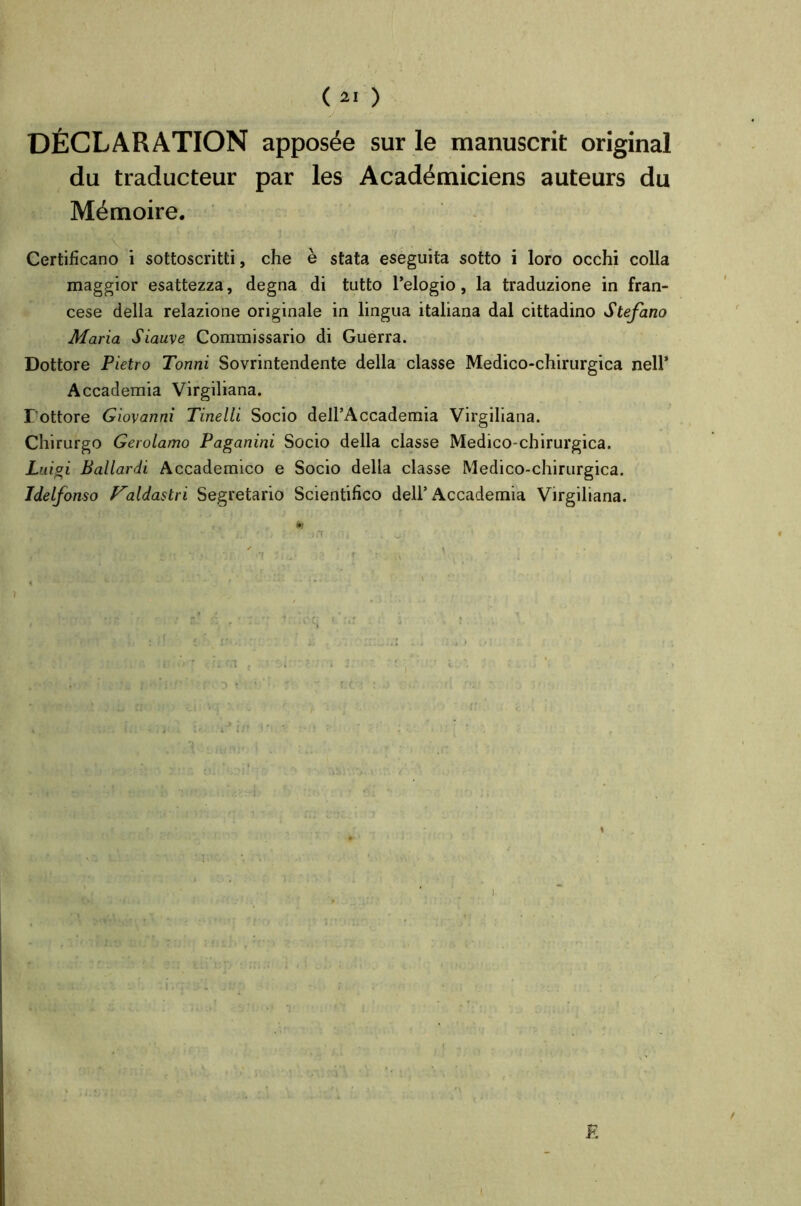 DÉCLARATION apposée sur le manuscrit original du traducteur par les Académiciens auteurs du Mémoire. Certificano i sottoscritti, che è stata eseguita sotto i loro occhi colla maggior esattezza, degna di tutto Pelogio, la traduzione in fran- cese délia relazione originale in lingua italiana dal cittadino Stefano Maria Siauve Commissario di Guerra. Dottore Pietro Tonni Sovrintendente délia classe Medico-chirurgica nell’ Accademia Virgiliana. Pottore Giovanni Tinelli Socio dell’Accademia Virgiliana. Chirurgo Gerolamo Paganini Socio délia classe Medico-chirurgica. Luigi Ballardi Accademico e Socio délia classe Medico-chirurgica. Idelfonso f^aldastri Segretario Scientifico delP Accademia Virgiliana. tu 'tiJ-'.i ■ ’i - 1 i/ ;■ mît,‘ii ■ . o.» ■ ' • • < « • r ■ . \ . • . • ;