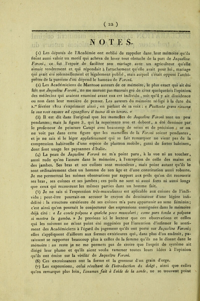 • NOTES. (1) Les députés de l’Académie ont oublié de rappeler dans leur mémoire qu’ils firent aussi valoir un motif qui acheva de lever tout obstacle de la part de Jaqueline Forotii, ce fut l’espoir de faciliter son mariage avec un agriculteur quelle aimait tendrement et qui répondait à l'attachement qu’elle avait pour lui, mariage qui avait été solennellement et légalement publié , mais auquel s'était opposé l’archi- prêtre de la paroisse d’où dépend le hameau de Foroni. (2) Les Académiciens de Mantoue auteurs de ce mémoire, le plus exact qui ait été fait sur Jaqueline Foroni, ne me sauront pas mauvais gré de citer quelquefois l’opinion des médecins qui avaient examiné avant eux cet individu , soit qu’il y ait dissidence ou non dans leur manière de penser. Les auteurs du mémoire rédigé à la date du j.er février 1802 s’expriment ainsi , en parlant de sa voix : « Piuttosto grave risuona la sua voce capace ad eguagliare il tuono di un tenore. » (3) Il est dit dans l’original que les mamelles de Jaqueline Foroni sont un peu pendantes; mais la figure 3, qui la représente nue et debout, a été dessinée par le professeur de peinture Campi avec beaucoup de soins et de précision j or ou ne voit pas dans cette figure que les mamelles de la Foroni soient pendantes, et je ne sais si le léger applatissement qui se fait remarquer ne vient pas de la compression habituelle d’une espèce de plastron mobile, garni de fortes baleines, dont font usage les paysannes d’Italie. (4) La peau de Jaqueline Foroni ne m’a point paru, à la vue ni au toucher, aussi rude qu’on l’assure dans le mémoire, à l'exception de celle des mains et des jambes. Ses bras et ses cuisses sont musculeux , mais point autant qu’ils le sont ordinairement chez un homme de son âge et d’une constitution aussi robuste. Je me permettrai les mêmes observations par rapport aux poils qu’on dit recouvrir ses bras, ses cuisses et ses jambes; ces poils ne sont ni aussi forts ni aussi longs que ceux qui recouvrent les mêmes parties dans un homme fait. (5) Je ne sais si l’expression très-musculeuses est aplicable aux cuisses de l’indi- vidu ; peut-être pourrait-on accuser le crayon du dessinateur d’une légère infi- délité : la structure extérieure de ses cuisses m’a paru appartenir au sexe féminin; c’est ainsi qu’on pourrait le conjecturer des expressions consignées dans le mémoire déjà cité : « Le coscie polpose e qualche poco muscolari ; corne pure tonda e polposa si mostra ta gamba. » Je préviens ici le lecteur que ces observations et celles qui les suivront ne m’ont point été suggérées par l’intention d’infirmer le senti- ment des Académiciens à l’égard du jugement qu’ils ont porté sur Jaqueline Foroni; elles s’appliquent d’ailleurs aux formes extérieures qui, dans plus d’un endroit, pa- raissent se rapporter beaucoup plus à celles de la femme qu’ils ne le disent dans le mémoire : au reste je ne me permets pas de croire que l’esprit de système ait dirigé leur plume et qu’ils aient voulu ramener toutes leurs idées à l’opinion qu’ils ont émise sur la virilité' de Jaqueline Foroni. (6) Ces excroissances ont la forme et la grosseur d'un grain d’orge. (7) Les expressions, celui résultant de L'introduction du doigt , ainsi que celles qu’on remarque plus loin, l’examen fait à l’aide de la sonde, ne se trouvent point