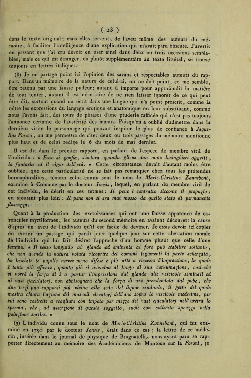 dans le texte original; mais elles servent, de l’aveu même des auteurs du mé- moire, à faciliter l’intelligence d’une explication qui m'avait paru obscure. J’avertis en passant que j’ai cru devoir en user ainsi dans deux ou trois occasions sembla- bles; mais ce qui est étranger, ou plutôt supplémentaire au texte littéral, se trouve toujours en lettres italiques. (8) Je ne partage point ici l’opinion des savans et respectables auteurs du rap- port. Dans un mémoire de la nature de celui-ci, on ne doit point, ce me semble, être retenu par une fausse pudeur; autant il importe pour approfondir la matière de tout tenter, autant il est nécessaire de ne rien laisser ignorer de ce qui peut être dit, surtout quand on écrit dans une langue qui n’a point proscrit, comme la nôtre les expressions du langage érotique et anatomique en leur substituant, comme nous l’avons fait, des tours de phrases d’une pruderie raffinée qui n’est pas toujours l’annonce certaine de l’austérité des mœurs. Puisqu’on a oublié d’admettre dans la dernière visite le personnage qui pouvait inspirer le plus de confiance à Jaquc- lim Foroni, on me permettra de citer deux ou trois passages du mémoire mentionné plus haut et de celui rédigé le 6 du mois de mai dernier. Il est dit dans le premier rapport, en parlant de l’espèce de membre viril de l’individu : « Esso si gonfla, s'indura quando gliene dan moto lusinghieri oggetti , la fantasia ed il vigor dell’età. » Cette circonstance devait d’autant moins être oubliée, que cette particularité ne se fait pas remarquer chez tous les prétendus hermaphrodites, témoin celui connu sous le nom de Marie-Christine Zanneboni, examiné à Crémone par le docteur Sonsis, lequel, en parlant du membre viril de cet individu, le décrit en ces termes: IL pene è contralto siccome il prepuiio ; en ajoutant plus loin : Il pene non si era mai mosso da quello stato di permanente floscei^a. Quant à la production des excroissances qui ont une fausse apparence de ca- roncules myrtiformes, les auteurs du second mémoire en avaient découvert la cause d’après un aveu de l’individu qu’il est facile de deviner. Je crois devoir ici copier en entier un passage qui paraît jeter quelque jour Sur cette aberration morale de l’individu qui lui fait désirer l’approche d’un homme plutôt que celle d’une femme. # Il senso languido al glande ed eminente al foro puô stabilire soltanto , che non avendo la natura voluta ricoprire dei comuni tegumenti la parte scher^ata, ha lasciate le pupille nervee meno difese e più atte a ricevere /’ impressione, la quale è tanto più efficace, quanto più si avvicina al luogo di sua consumafone ; cosicchè vi vorrà la for?a di S a portar l’impressione dal glande aile vescicole seminali ed ai vasi ejaculatorj, non abbisognerà che la for^a di uno prendendola dal pube , che due terfi puô supporsi più vicino alla sede del liquor séminale, il getto del quale mostra chiara iafone dei muscoli elevatorj dell’ ano sopra le vescicole medesime, per cui sono costrette a scagliare con impeto per mei^o dei vasi ejaculatorj nell' uretra lo sperma , che , ad asserfone di queslo soggetto, suole con scllecito spru^o nella polufone sortire. » (9) L’individu connu sous le nom de Marie-Christine Zanneboni, qui fut exa- miné en 1795 par le docteur Sonsis , était dans ce cas ; la lettre de ce méde- cin , insérée dans le journal de physique de Brugnatelli^, nous ayant paru se rap- porter directement au mémoire des Académiciens de Mantoue sur la Foroni, je