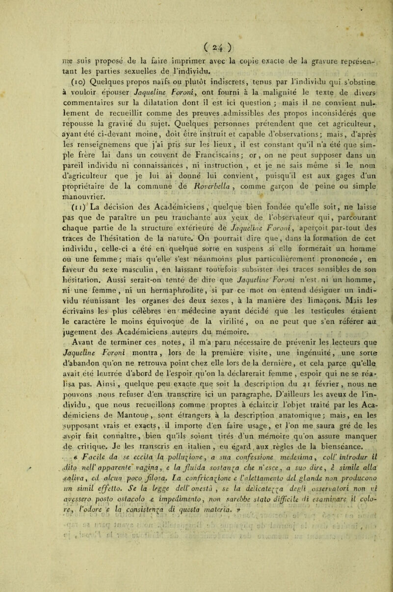 me suis proposé Je la faire imprimer avec la copie exacte de la gravure représen- tant les parties sexuelles de l’individu. (10) Quelques propos naïfs ou plutôt indiscrets, tenus par l’individu qui s’obstine à vouloir épouser Jaqueline Foroni, ont fourni à la malignité le texte de divers commentaires sur la dilatation dont il est ici question ; mais il ne convient nul- lement de recueillir comme des preuves admissibles des propos inconsidérés que repousse la gravité du sujet. Quelques personnes prétendent que cet agriculteur, ayant été ci-devant moine, doit être instruit et capable d’observations; mais, d’après les renseignemens que j’ai pris sur les lieux , il est constant qu’il n’a été que sim- ple frère lai dans un couvent de Franciscains; or, on ne peut supposer dans un pareil individu ni connaissances , ni instruction , et je ne sais même si le nom d’agriculteur que je lui ai donné lui convient , puisqu’il est aux gages d’un propriétaire de la commune de Roverbella , comme garçon de peine ou simple manouvrier. (u) La décision des Académiciens, quelque bien fondée qu’elle soit, ne laisse pas que de paraître un peu tranchante aux yeux de l’observateur qui, parcourant chaque partie de la structure extérieure de Jaqueline Foroni, aperçoit par-tout des traces de l’hésitation de la nature. On pourrait dire que, dans la formation de cet individu, celle-ci a été en quelque sorte en suspens si elle formerait un homme ou une femme; mais qu’elle s’est néanmoins plus particulièrement prononcée, en faveur du sexe masculin , en laissant toutefois subsister des traces sensibles de son hésitation. Aussi serait-on tenté de dire que Jaqueline Foroni n’est ni un homme, ni une femme, ni un hermaphrodite, si par ce mot on entend désigner un indi- vidu réunissant les organes des deux sexes , à la manière des limaçons. Mais les écrivains les plus célèbres en médecine ayant décidé que les testicules étaient le caractère le moins équivoque de la virilité , on ne peut que s’en référer au jugement des Académiciens auteurs du mémoire. Avant de terminer ces notes, il m’a paru nécessaire de prévenir les lecteurs que Jaqueline Foroni montra, lors de la première visite, une ingénuité, une sorte d’abandon qu’on ne retrouva point chez elle lors delà dernière, et cela parce qu’elle avait été leurrée d’abord de l’espoir qu’on la déclarerait femme , espoir qui ne se réa- lisa pas. Ainsi, quelque peu exacte que soit la description du 21 février, nous ne pouvons nous refuser d’en transcrire ici un paragraphe. D’ailleurs les aveux de l’in- dividu , que nous recueillons comme propres à éclaircir l’objet traité par les Aca- démiciens de Mantoue, sont étrangers à la description anatomique; mais, en les supposant vrais et exacts, il importe d’en faire usage, et l’on me saura gré de les avoir fait connaître, bien qu’ils soient tirés d’un mémoire qu’on assure manquer de critique. Je les transcris en italien , eu égard aux règles de la bienséance. « Facile da se eccita la polluçione, a sua confessione medesima, coll'introdur il {dito nell' apparente vagina, e La Jluida sostan^a che n’esce, a suo dire, è simile alla saliva, ed alcun poco Jilqsa. La confricaffone e l’aLettamento del glande non producono un simil effetto. Se la Legge dell' onesta , se la delicate^ra degli osservatori non vi avessero posto ostacolo e impedimento, non sarebbe stato difficile <H esaminare il colo- re, l'odore e la consisten£a di questa matériel. »