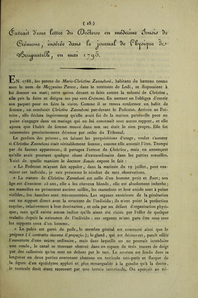 ( 25 ) (^œtiait 7) nue lettre 7)u (J^ocli teuxi en médecine élouj i«i *de (Scemone} uiJetée 7)aud Pe lomnaf *d< Q^tuqnateflt ; i^natef^ ^ eu mat 1 J( 5. jVtUque dt>- 'jMlCj Fi N 1788, les parens de Marie-Christine Zanneboni, habitans du hameau connu sous le nom de Menanino Pavese, dans le territoire de Lodi , se disposaient à lui donner un mari; cette union devant se faire contre la volonté de Christine , elle prit la fuite et dirigea ses pas vers Crémone. En entrant on l’obligea d’ouvrir son paquet pour en faire la visite. Comme il se trouva renfermer un habit de femme, on conduisit Christine Zanneboni par-devant le Podestat. Arrivée au Pré- toire , elle déclara ingénument quelle avait fui de la maison paternelle pour ne point s’engager dans un mariage qui ne lui convenait sous aucun rapport, et elle ajouta que l’habit de femme trouvé dans son sac était le sien propre. Elle fut néanmoins provisoirement détenue par ordre du Tribunal. Le gardien des prisons , en laisant les perquisitions d’usage, voulut s’assurer si Christine Zanneboni était véritablement femme, comme elle assurait l’être. Trompé par de fausses apparences, il partagea l’erreur de Christine, mais en annonçant quelle avait pourtant quelque chose d’extraordinaire dans les parties sexuelles. Voici de quelle manière le docteur Sonsis expose le fait : « Le Podestat m’ayant fait appeler, dans la matinée du 19 juillet, pour exa- miner cet individu, je vais présenter le résultat de mes observations. » La stature de Christine Zanneboni est celle d’un homme petit et fluet; son âge est d’environ 23 ans, elle a les cheveux blonds, elle est absolument imberbe; ses mamelles ne présentent aucune saillie, les mamelons et leur aréole sont à peine visibles, les hanches sont très-resserrées. Les organes extérieurs de la génération ont un rapport direct avec la structure de l’individu; ils n'ont point la perfection requise, relativement à leur destination , et cela par un défaut d’organisation physi- que, sans qu’il existe aucun indice qu’ils aient été viciés par l’effet de quelque maladie depuis la naissance de l’individu : ces organes m’ont paru être sous tous les rapports ceux d’un homme. » Le pubis est garni de poils, le membre génital est contracté ainsi que le prépuce ( è contratlo siccome il prépuce.) ; le gland , qui est découvert, paraît offrir l’ouverture d’une urètre ordinaire , mais dans laquelle on ne pourrait intrôduire une sonde, le canal se trouvant obstrué dans un espace de trois travers de doigt par des callosités qu’on sent en dehors par le tact. Le scrotum est fendu dans sa longueur en deux parties contenant chacune un testicule très-petit et flasque de la figure d’un épididyme applati et plus remarquable à la gauche qu’à la droite, le testicule droit étant recouvert par une hernie intestinale. On aperçoit au mi-