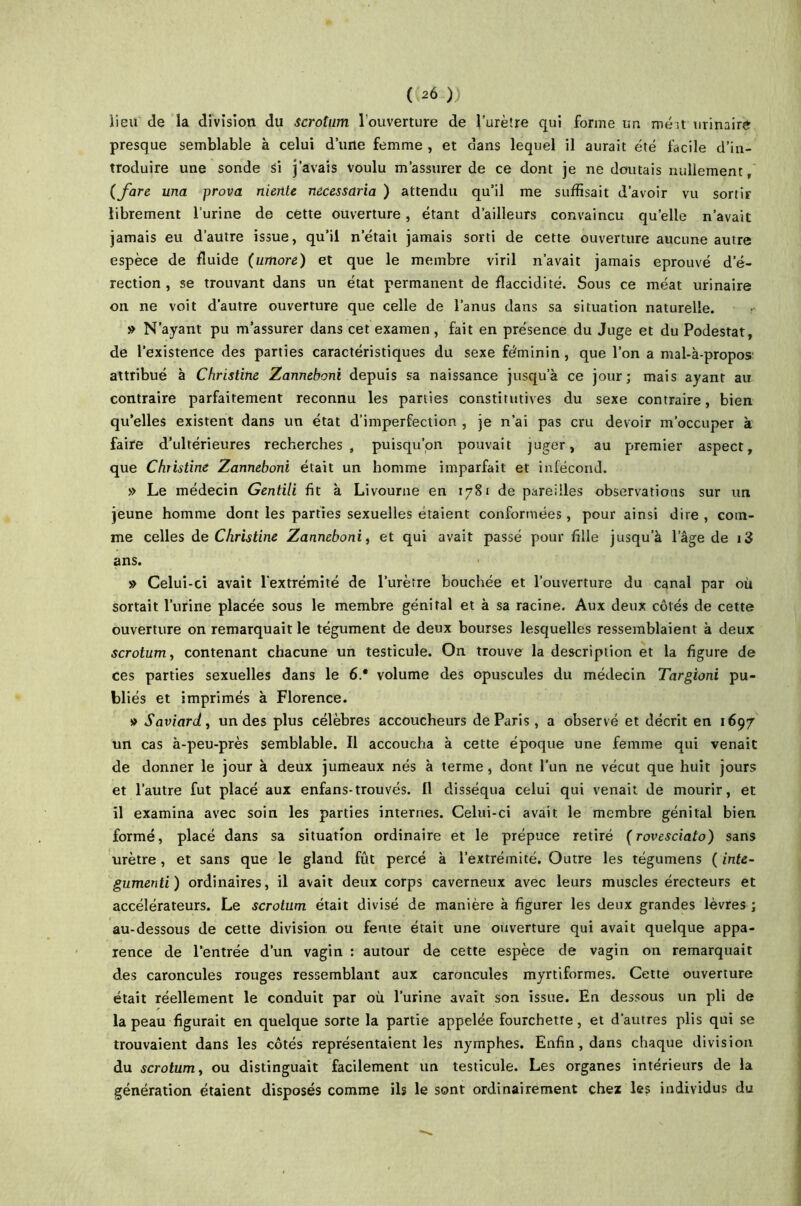 ( ^6 )) lieu de la division du scrotum l'ouverture de l’urètre qui forme un méit urinaire presque semblable à celui d’urte femme , et dans lequel il aurait été facile d’in- troduire une sonde Si j’avais voulu m’assurer de ce dont je ne doutais nullement, {fare una prova nierite necessaria ) attendu qu’il me suffisait d’avoir vu sortir librement l’urine de cette ouverture, étant d’ailleurs convaincu quelle n’avait jamais eu d’autre issue, qu’il n’était jamais sorti de cette ouverture aucune autre espèce de fluide (umore) et que le membre viril n’avait jamais éprouvé d’é- rection , se trouvant dans un état permanent de flaccidité. Sous ce méat urinaire on ne voit d’autre ouverture que celle de l’anus dans sa situation naturelle. » N’ayant pu m’assurer dans cet examen, fait en présence du Juge et du Podestat, de l’existence des parties caractéristiques du sexe féminin, que l’on a mal-à-propos attribué à Christine Zanneboni depuis sa naissance jusqu’à ce jour; mais ayant au contraire parfaitement reconnu les parties constitutives du sexe contraire, bien qu’elles existent dans un état d’imperfection , je n’ai pas cru devoir m’occuper à faire d’ultérieures recherches, puisqu’on pouvait juger, au premier aspect, que Christine Zanneboni était un homme imparfait et infécond. » Le médecin Gentili fit à Livourne en 1781 de pareilles observations sur un jeune homme dont les parties sexuelles étaient conformées, pour ainsi dire , com- me celles de Christine Zanneboni, et qui avait passé pour fille jusqu’à l’âge de i3 ans. » Celui-ci avait l’extrémité de l’urètre bouchée et l’ouverture du canal par où sortait l’urine placée sous le membre génital et à sa racine. Aux deux côtés de cette ouverture on remarquait le tégument de deux bourses lesquelles ressemblaient à deux scrotum, contenant chacune un testicule. On trouve la description et la figure de ces parties sexuelles dans le 6.* volume des opuscules du médecin Targioni pu- bliés et imprimés à Florence. » Saviard, un des plus célèbres accoucheurs de Paris, a observé et décrit en 1697 un cas à-peu-près semblable. Il accoucha à cette époque une femme qui venait de donner le jour à deux jumeaux nés à terme, dont l’un ne vécut que huit jours et l’autre fut placé aux enfans-trouvés. Il disséqua celui qui venait de mourir, et il examina avec soin les parties internes. Celui-ci avait le membre génital bien formé, placé dans sa situation ordinaire et le prépuce retiré (rovesciato) sans urètre, et sans que le gland fût percé à l’extrémité. Outre les tégumens ( inte- gumenti) ordinaires, il avait deux corps caverneux avec leurs muscles érecteurs et accélérateurs. Le scrotum était divisé de manière à figurer les deux grandes lèvres ; au-dessous de cette division ou fente était une ouverture qui avait quelque appa- rence de l’entrée d’un vagin : autour de cette espèce de vagin on remarquait des caroncules rouges ressemblant aux caroncules myrtiformes. Cette ouverture était réellement le conduit par où l’urine avait son issue. En dessous un pli de la peau figurait en quelque sorte la partie appelée fourchette, et d’autres plis qui se trouvaient dans les côtés représentaient les nymphes. Enfin, dans chaque division du scrotum, ou distinguait facilement un testicule. Les organes intérieurs de la génération étaient disposés comme ils le sont ordinairement chez les individus du