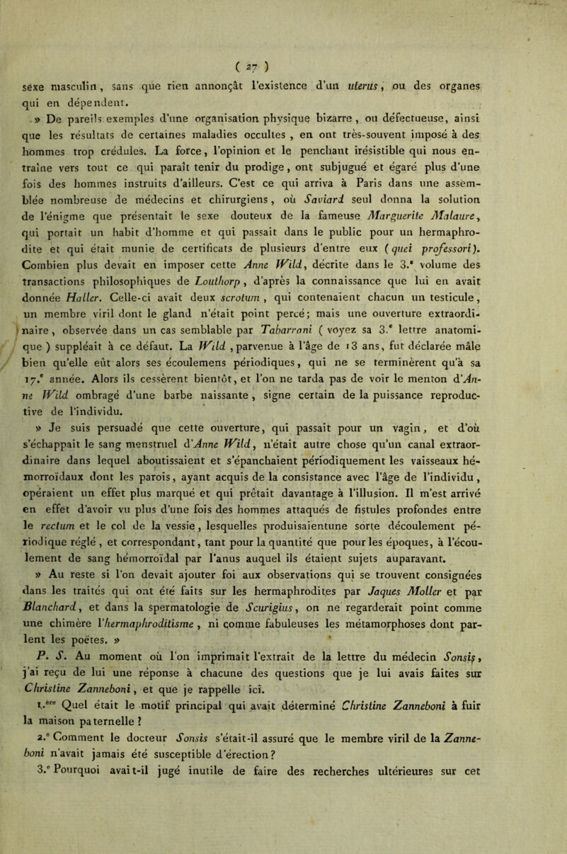 ( 27 ) sexe masculin, sans que rien annonçât l’existence d’un utérus, ou des organes qui en dépendent. » De pareils exemples d’une organisation physique bizarre , ou défectueuse, ainsi que les résultats de certaines maladies occultes , en ont très-souvent imposé à des hommes trop crédules. La force, l’opinion et le penchant irésistible qui nous en- traîne vers tout ce qui paraît tenir du prodige, ont subjugué et égaré plus d’une fois des hommes instruits d’ailleurs. C’est ce qui arriva à Paris dans une assem- blée nombreuse de médecins et chirurgiens, où Saviard seul donna la solution de l’énigme que présentait le sexe douteux de la fameuse Alarguerite Alataure, qui portait un habit d’homme et qui passait dans le public pour un hermaphro- dite et qui était munie de certificats de plusieurs d’entre eux ( quei professori). Combien plus devait en imposer cette Anne fVitd, décrite dans le 3.' volume des transactions philosophiques de Louthorp , d’après la connaissance que lui en avait donnée Haller. Celle-ci avait deux scrotum , qui contenaient chacun un testicule, un membre viril dont le gland n’était point percé; mais une ouverture extraordi- naire , observée dans un cas semblable par Tabarroni ( voyez sa 3.* lettre anatomi- que ) suppléait à ce défaut. La fVild ,parvenue à l’âge de i3 ans, fut déclarée mâle bien quelle eût alors ses écoulemens périodiques, qui ne se terminèrent qu’à sa 17/ année. Alors ils cessèrent bientôt, et l’on ne tarda pas de voir le menton d’An- ne IV'dd ombragé d’une barbe naissante , signe certain de la puissance reproduc- tive de l’individu. » Je suis persuadé que cette ouverture, qui passait pour un vagin, et d’où s’échappait le sang menstruel d’Anne iVild, u’était autre chose qu’un canal extraor- dinaire dans lequel aboutissaient et s’épanchaient périodiquement les vaisseaux hé- morroïdaux dont les parois, ayant acquis de la consistance avec l’âge de l’individu, opéraient un effet plus marqué et qui prêtait davantage à l’illusion. Il m’est arrivé en effet d’avoir vu plus d’une fois des hommes attaqués de fistules profondes entre le rectum et le col de la vessie, lesquelles produisaientune sorte découlement pé- riodique réglé , et correspondant, tant pour la quantité que pour les époques, à l’écou- lement de sang hémorroïdal par l’anus auquel ils étaient sujets auparavant. » Au reste si l’on devait ajouter foi aux observations qui se trouvent consignées dans les traités qui ont été faits sur les hermaphrodites par Jaques Alotler et par Blanchard, et dans la spermatologie de Scurigius, on ne regarderait point comme une chimère Vhermaphroditisme , ni comme fabuleuses les métamorphoses dont par- lent les poètes. » P. S. Au moment où l’on imprimait l’extrait de la lettre du médecin Sonsist j ai reçu de lui une réponse à chacune des questions que je lui avais faites sur Christine Zanneboni, et que je rappelle ici. i..ere Quel était le motif principal qui avait déterminé Christine Zanneboni à fuir la maison paternelle ? 2. e Comment le docteur Sonsis s’était-il assuré que le membre viril de la Zanne- boni n'avait jamais été susceptible d’érection?