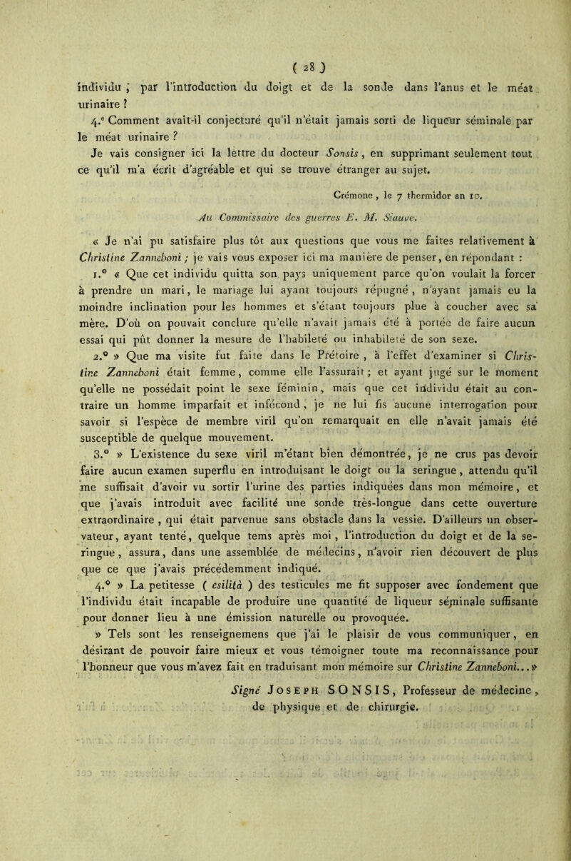 ( 28} individu j par l’introduction du doigt et de la sonde dans l’anus et le méat urinaire l 4.® Comment avait-il conjecturé qu’il n était jamais sorti de liqueur séminale par le méat urinaire ? ! Je vais consigner ici la lettre du docteur Sonsis, en supprimant seulement tout ce qu’il m’a écrit d’agréable et qui se trouve étranger au sujet. Crémone , le 7 thermidor an 10. Au Commissaire des guerres E. M. Siauve. « Je n’ai pu satisfaire plus tôt aux questions que vous me faites relativement à Christine Zanneboni ; je vais vous exposer ici ma manière de penser, en répondant : 1. ° « Que cet individu quitta son pays uniquement parce qu’on voulait la forcer à prendre un mari, le mariage lui ayant toujours répugné, n’ayant jamais eu la moindre inclination pour les hommes et s’étant toujours plue à coucher avec sa mère. D’où on pouvait conclure quelle n’avait jamais été à portée de faire aucun essai qui pût donner la mesure de l’habileté ou inhabileté de son sexe. 2. ® » Que ma visite fut faite dans le Prétoire , à l’effet d’examiner si Chris- tine Zanneboni était femme, comme elle l’assurait; et ayant jugé sur le moment qu’elle ne possédait point le sexe féminin, mais que cet individu était au con- traire un homme imparfait et infécond, je ne lui fis aucune interrogation pour savoir si l’espèce de membre viril qu’on remarquait en elle n’avait jamais été susceptible de quelque mouvement. 3. ° » L’existence du sexe viril m’étant bien démontrée, je ne crus pas devoir faire aucun examen superflu en introduisant le doigt ou la seringue, attendu qu’il me suffisait d’avoir vu sortir l’urine des parties indiquées dans mon mémoire, et que j’avais introduit avec facilité une sonde très-longue dans cette ouverture extraordinaire , qui était parvenue sans obstacle dans la vessie. D’ailleurs un obser- vateur , ayant tenté, quelque tems après moi , l’introduction du doigt et de la se- ringue , assura, dans une assemblée de médecins, n’avoir rien découvert de plus que ce que j’avais précédemment indiqué. 4. ® » La petitesse ( esitità ) des testicules me fit supposer avec fondement que l’individu était incapable de produire une quantité de liqueur séjninale suffisante pour donner lieu à une émission naturelle ou provoquée. » Tels sont les renseignemens que j’ai le plaisir de vous communiquer, en désirant de pouvoir faire mieux et vous témoigner toute ma reconnaissance pour l’honneur que vous m’avez fait en traduisant mon mémoire sur Christine Zanneboni... » Signe' Joseph SONSIS, Professeur de médecine , de physique et de chirurgie.