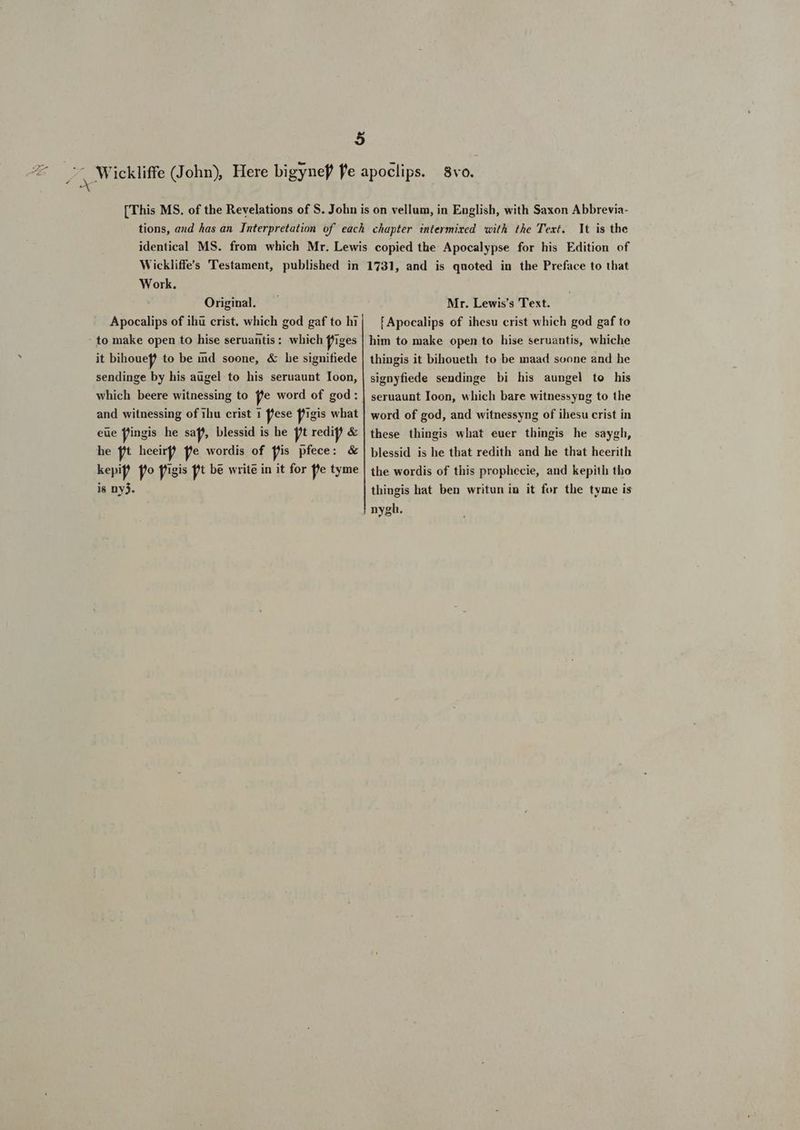 Dd € It is the Work. Original. Apocalips of ihu crist. which god gaf to hi it bihouef to be ind soone, &amp; he signifiede sendinge by his augel to his seruaunt Ioon, which beere witnessing to fje word of god: and witnessing of ihu crist 1 flese figis what eue f'ingis he sap), blessid is he ft redi &amp; he ft heeirf fe wordis of fis pfece: &amp; kepip fo f'igis ft be write in it for pe tyme is ny3. Mr. Lewis's Text. [Apocalips of ihesu crist which god gaf to him to make open to hise seruantis, whiche thingis it bihoueth to be maad soone and he signyfiede sendinge bi his aungel to his seruaunt Ioon, which bare witnessyng to the word of god, and witnessyng of ihesu crist in these thingis what euer thingis he saygh, blessid is he tbat redith and he that heerith the wordis of this prophecie, and kepith tho thingis hat ben writun iu it for the tyme is nygh.