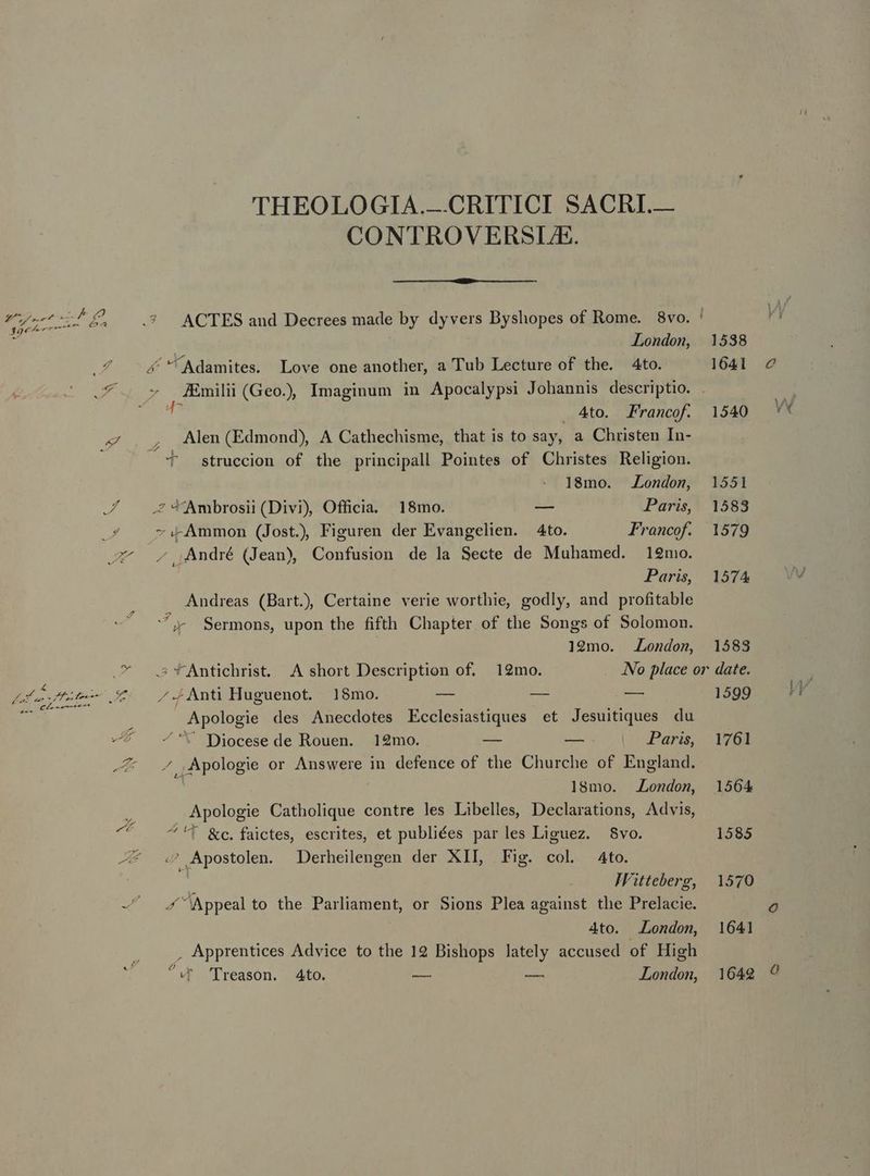 e Á Ur 39€ z zw PA - i 7 d  D Z Ds acd 4 Pied fe um ro PR - c A Y Ht THEOLOGIA.—CRITICI SACRI.— CONTROVERSLE. ACTES and Decrees made by dyvers Byshopes of Rome. 8vo. London, JEmilii (Geo.) Imaginum in Apocalypsi Johannis descriptio. 7 ..4to. Francof. Alen (Edmond), A Cathechisme, that is to say, a Christen In- 4  struccion of the principall Pointes of Christes Religion. 18mo. London, -.- Ammon (Jost. Figuren der Evangelien. | 4to. Francof. ,André (Jean) Confusion de la Secte de Muhamed. 12mo. Paris, Andreas (Bart) Certaine verie worthie, godly, and profitable ^ Sermons, upon the fifth Chapter of the Songs of Solomon. 19mo. London, /-iAnti Huguenot. 18mo. — — — Apologie des Anecdotes Ecclesiastiques et Jesuitiques du * Diocese de Rouen. 12mo. — — Paris, ^ ,Apologie or Answere in defence of the Churche of England. , 18mo. London, Apologie Catholique contre les Libelles, Declarations, Advis, ^T &amp;c.faictes, escrites, et publiées parles Liguez. 8vo. «^ Apostolen. Derheilengen der XII, Fig. col 4to. JFitteberg, ^Appeal to the Parliament, or Sions Plea against the Prelacie. 4to. London, , Apprentices Advice to the 19 Bishops lately accused of High gu v^ 'Dreason. Ato. e — London, 1538 1641 1540 1551 1583 1579 1574 1583 date. 1599 1761 1585 1570 1641 1642 Ó Ww