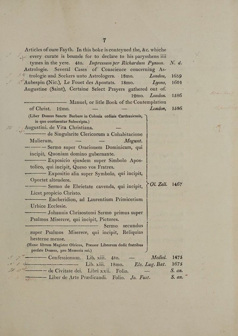 Articles of oure Fayth. In this boke is conteyned the, &amp;c. whiche ^» every curate is bounde for to declare to his parysshens iiii | tymes in the yere. 4to. Jmfressum per Richardum Pynson. N. d. Astrologie. Several Cases of Conscience concerning As- ''* trologie and Seekers unto Astrologers. . 18mo. London, 1659 ;Aubespin (Nic.) Le Fouet des Apostats. 18mo. Lyons, 1601 Augustine (Saint) QCertaine Select Prayers gathered out of. 19mo. London. 1586 -—-———— —————- Manuel, or litle Book of the Contemplation of Christ. 12mo. — — London, 1586 (Liber Domus Sancte Barbare in Colonia ordinis Carthusiensis, | in quo continentur Subscripta.) , Augustini. de Vita Christiana. — —— — —- de Singularite Clericorum a Cohabitacione Mulierum, — — Mogunt. — | — Sermo super Oracionem Dominicam, qui | incipit, Quoniam domino gubernante. — Exposicio ejusdem super Simbolo Apos- | tolico, qui incipit, Queso vos Fratres. Expositio alia super Symbolo, qui incipit, Oportet altendere. — Sermo de Ebrietate cavenda, qui incipit, pars Zell, 1467 L| Licet propicio Christo. v— Encheridion, ad Laurentium Primicerium Urbice Ecclesie. — — Johannis Chrisostomi Sermo primus super Psalmos Miserere, qui incipit, Pictores. Lucs——mubur--L) Sernnor secundus super Psalmos Miserere, qui incipit, Reliquias hesterne mense. (Hunc librum Magister Olricus, Pressor Librorum dedit vul prefate Domus, pro. Memoria sui.) P4 ^y d Ee —— Confessionum., Lib, xui 4to. — — 5. 1475 F4 dWE—————-—— —— Lib.sxii. 18mo. Elz. Lug. Bat. 1675 ZA. ap T—— — — de Civitate dei. Libri xxii, Folio. SES S. an. 77——— — Liber de Arte Predicandi. Folio. Jo. Fust. $. an.