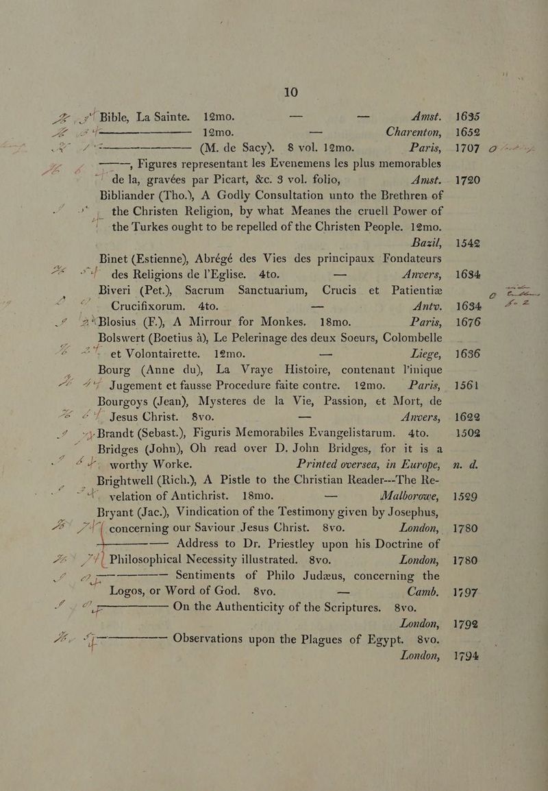 A ..' Bible La Sainte. 12mo. — e Amst. E 4 [————————— 12mo. 0 Charenton, vA uM ——— (M..de Sacy) .$. vol. 12mo. Paris, ———-, Figures representant les Evenemens les plus memorables ^^ dela, gravées par Picart, &amp;c. 3 vol. folio, Amst. Bibliander (Tho.), A Godly Consultation unto the Brethren of o Qo the Christen Religion, by what Meanes the cruell Power of | the Turkes ought to be repelled of the Christen People. 19mo. Basil, Binet (Estienne), Abrégé des Vies des principaux Fondateurs ^* ^l des Religions de l'Eglise. 4to. -— Anvers, Biveri (Pet) Sacrum Sanctuaruum, Crucis et Patientie Crucifixorum. 4to. — Antv. .^ 2'Blosius (FE), A Mirrour for Monkes. 18mo. Paris, : Bolswert (Boetius à), Le Pelerinage des deux Soeurs, Colombelle ^ -—'5.et Volontairette. 19mo. — Liege, Bourg (Anne du) La Vraye Histoire, contenant l'inique JE du Jugement et fausse Procedure faite contre. 19mo. Paris, Dourgoys (Jean), Mysteres de la Vie, Passion, et Mort, de ^* 4 7' Jesus Christ. 8vo. — Anoers, 7^ vy Brandt (Sebast.), Figuris Memorabiles Evangelistarum. 4to. Bridges (John), Oh read over D. John Bridges, for it is a 4 worthy Worke. Printed oversea, in Europe, . Brightwell (Rich.), A Pistle to the Christian Reader---The Re- t. velation of Antichrist. 18mo. — AMalboroxe, Bryant (Jac.), Vindication of the Testimony given by Josephus, E / '[. concerning our Saviour Jesus Christ. $8vo. London, — — Address to Dr. Priestley upon his Doctrine of J ^ 7| Philosophical Necessity illustrated. 8vo. London, JL LL ECEEENRE Sentiments of Philo Judzus, concerning the Logos, or Word of God. 8vo. — Camb. o € e — On the Authenticity of the Scriptures. 8vo. London, LA ^ Uu D ie , pd- —— Observations upon the Plagues of Egypt. 8vo. London,
