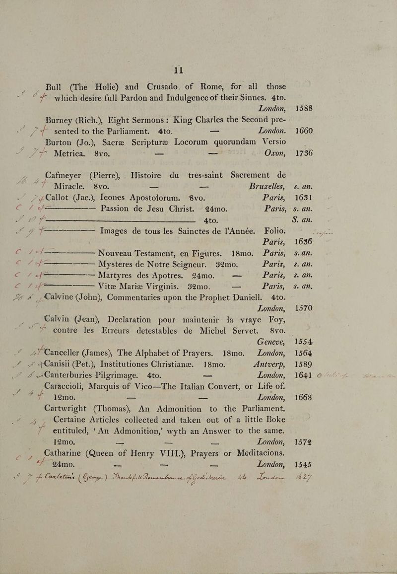 ll , ., Bul (The Holie) and Crusado. of Rome, for all those - ^C ^ which desire full Pardon and Indulgence of their Sinnes. 4to. London, Burney (Rich.) Eight Sermons: King Charles the Second pre- - sented to the Parliament. 4to. — London. Durton (Jo.) Sacre DES Locorum quorundam Versio /'7^ Metrica. 8vo. — — Oxon, Cafmeyer (Pierre) | Histoire du tres-saint Sacrement de INN NN Miracle. 8vo. — — Bruxelles, .Callot (Jac), Ieones Apostolorum. $vo. Paris, y Ben RII Passion de Jesu Christ. 24mo. Paris, M d 4to. ^ s f—-—--————- Images de tous les Sainctes de l'Année. Folio. Paris, C 4 /——————— Nouveau Testament, en Figures. 18mo. Paris, CoZq—— ———— Mysteres de Notre Seigneur. 349mo. Paris, coe — —— — Martyres des Apotres. 24mo. — Paris, M Vite Marie Virginis. 32mo. — Paris, JL 4 ,,Calvine (John), Commentaries upon the Prophet Daniell. 4to. London, . Calvin (Jean) Declaration pour maintenir la vraye Foy, 7' contre les Erreurs detestables de Michel Servet. 8vo. 1 Geneve, 2^ Canceller (James), The Alphabet of Prayers. 18mo. London, .^ .£ XCanisi (Pet), Institutiones Christiang. 18mo. ZAntoerp, | 4 e Canterburies Pilgrimage. 4to. -— London,  Caraccioli, Marquis of Vico—The Italian Convert, or Life of. 12mo. — — London, Cartwright (Thomas) An Admonition to the Parliament. ., , Certaime Articles collected and taken out of a little Boke / entituled, * An Admonition, wyth an Answer to the same. 12mo. is 2  London, r P Catharine (Queen of Henry VIIL), Prayers or Meditacions. ^/ 94mo. res — x London, ] $ * A Canelones ( 4e) Xr A I TC SHIP SN RUE TUR VIRES T A EM pee a v £ / e 1588 1660 1736 s. an. 1631 $. an. S. an. 1636 s. an. s. an. $. an. s. an, 1570