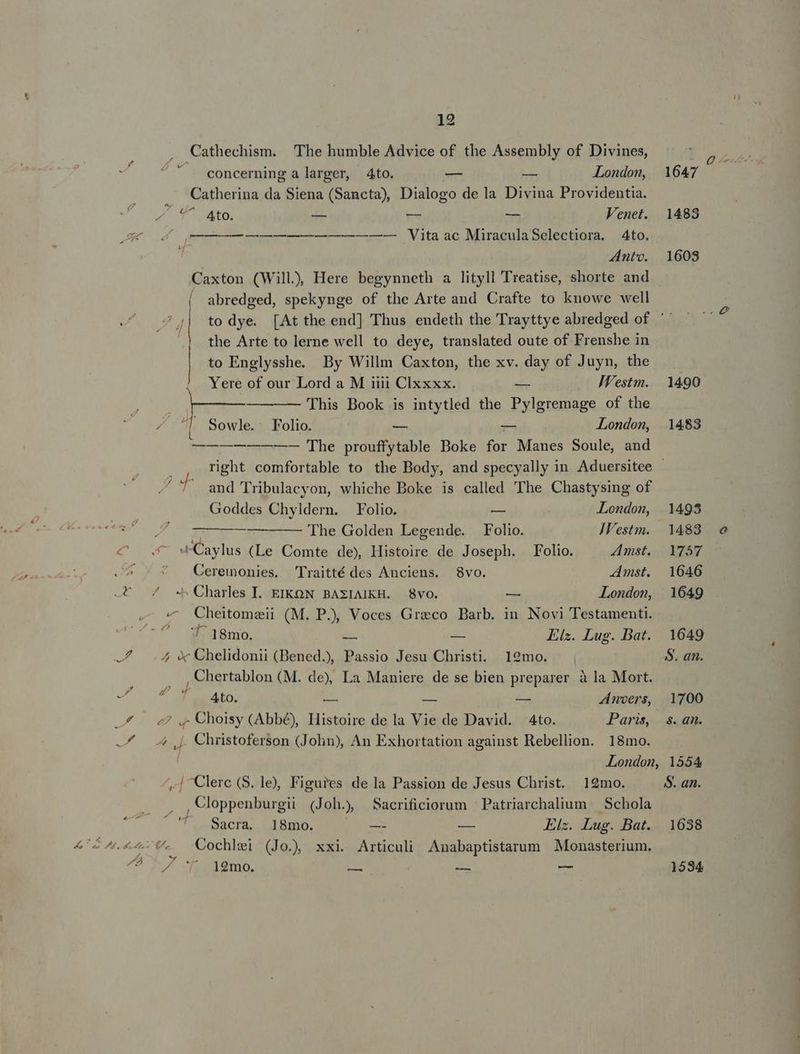 12 , Cathechism. The humble Advice of the Assembly of Divines, concerning a larger, Ato. v — London, 1647 Catherina da Siena (Sancta), Dialogo de la Divina Providentia. dia o — — — Venet. 1488 t M———— Vita ac MiraculaSelectiora. 4to, 1 Anto. 1608 Caxton (Will), Here begynneth a lityll Treatise, shorte and abredged, spekynge of the Arte and Crafte to knowe well to dye. [At the end] Thus endeth the Trayttye abredged of ' the Arte to lerne well to deye, translated oute of Frenshe in to Englysshe. By Willm Caxton, the xv. day of Juyn, the / 7 f 7| Yere of our Lord a M iiii Clxxxx. T IVestm. | 1490 ja E This Book is intytled the Pylgremage of the ^ Ll Sowle. Folio. — — London, 1483 —————— The prouffytable Boke for Manes Soule, and . right comfortable to the Body, and specyally in Aduersitee - ^7. and Tribulacyon, whiche Boke is called 'The Chastysing of Goddes Chyldern. Folio. — London, 1495 ] 7———— —— 'Ihe Golden Legende. Folio. JVestm. | 1483 - wCaylus (Le Comte de) Histoire de Joseph. Folio. Amst. Y757 ' Ceremonies. Traitté des Anciens. 8vo. Amst. 1646 -* / -^ Charles I. EIKON BAXZIAIKH. 8voO. — | LLondon, 1649 - « CCheitomaeii (M. P.) Voces Greco Barb. in Novi Testamenti. JU ism, s 2 Elz. Lug. Bat. 1649 —7/ .4 X Chelidonii (Bened), Passio Jesu Christi. 19mo. $. an. P^ Chertablon (M. de), La Maniere de se bien preparer à la Mort. eo ON RESEo. zi Am i Anvers, 1700 £4 — 2? ,, Choisy (Abbé), Histoire de la Vie de David. 4to. Paris, s.an.  —f/ 4j. Christoferson (John), An Exhortation against Rebellion. 18mo. London, 1554 ,| Clerc (S. le), Figures de la Passion de Jesus Christ. 19mo. S. an. une Cloppenburgii (Joh.) Sacrificiorum Patriarchalium — Schola '. Sacra 18mo. — — Elz. Lug. Bat. 1638 4 « Tub Y ^ . . ^ . . 424.40. Cochlel (Jo), xxi Articuli Anabaptistarum Monasterium. ÁHh vau
