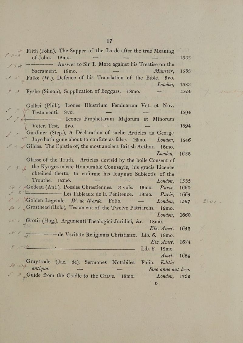 - Frith (John), The Supper of the Lorde after the true Meaniug 7 25 dM of John. 18mo. — - es 1533 4a uy —————— Answer to Sir T. More against his Treatise on the Sacrament. 18mo. — AMunster, 1538 - ^ .^ .Fulke (W.) Defence of his Translation of the Bible. 8vo. is London, 1583 .4 .* Fyshe (Simon), Supplication of Beggars. 18mo. — 1524 Gallei (Phil) Icones Illustrium Feminarum Vet. et Nov.  Z''pestamenti. 8vo. — — 1594 Sra p —— Icones Prophetarum Majorum et Minorum ] VWeter. Test. 8vo. — — 1594 / .- Gardiner (Step), A Declaration of suche Articles as George ^' Joyehath gone about to confute as false. 19mo. London, 1546 -/ 4 ./ Gildas. The Epistle of, the most ancient British Author. 18mo. | London, 1638 Glasse of the Truth. Articles devisid by the holle Consent of a^ the Kynges moste Honourable Counsayle, his gracis Licence obteined therto, to enforme his louynge Subiectis of the Trouthe. 12mo. — — London, 1533 /&amp; /J4Godeau (Ant.) Poesies Chrestiennes. 3 vols. 19mo. Paris 1660 4 4 —— ——— Les Tableaux dela Penitence. 18mo. Paris, 1665 - Golden Legende. JJ. de JForde. Folio. — London, 1597 Z&amp; Grosthead (Rob), Testament of the Twelve Patriarchs. 19mo. - | London, 1660 -^' « Grotii (Hug), Argumenti Theologici Juridici, &amp;c. 18mo. Y Elz. Amst. 1659 iut. d ZG — —- — de Veritate Religionis Christianz. Lib. 6. 18mo. Elz. Amst. 1674 E xecE - Lib. 6. 12mo. | Amst. 1684 Po Gruytrode (Jac. de) Sermones Notabiles. Folio. Editio ^ antiqua. — -- Sine anno aut loco. x , Guide from the Cradle to the Grave. 18mo. London, 1739 p.