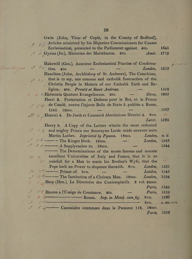 Gwin (John, Vicar of Cople, in the County of Bedford), / f, Articles ministred by his Majesties Commissioners for Causes Ecclesiastical, presented to the Parliament against. Ato. .4 « Gysius (Jo) Historien der Martelaaren. 4to. Amst. Hakewill (Geo.) Auncient Ecclesiastical Practise of Confirma- ? à p ^ ton. 4to. — — London, Hamilton (John, Archbishop of St. Andrews), The Catechism, ,4 4, thatis to say, ane comone and catholik Instruction of the Christin People in Materis of. our Catholik Faith and Re- ligion. 4to. Prentit at Sanct Androus. — 4 Hàrmonia Quatuor Evangeliorum. 4to. -— Ozon, Henri 3. Protestation et Defense pour le Roi, et le Prince P de Condé, contre l'injuste Bulle de Sixte 5. publiée a Rome, - 1585. 192mo. — (x - 2 ,MHenrici4. De Justá et Canonicà Absolutione Henrici 4. 8vo. /- Lutet. Henry 8. A Copy of the Letters wherin the most redouted -/ .* j- and mighty Prince our Souerayne Lorde màde answere unto Martin Luther. Zmprinted by Pynson. 18mo. London, ef 4 4 ———— 'The Kinges Book. 12mo. —: London, -f 4 4 —— ——— A Supplycacion to. .18mo. -— - The Determinations of the moste famous and mooste ex 2 excellent Universities of Italy and France, that it is so 4^ vnlefull for a Man to marie his Brothers Wyfe, that the Pope hath no Power to dispence therwith. 8vo. ^ Londom, P Primer of. 8vo. — v London, o4 0.5 9 — —— The Institution of a Christen Man. 18mo. London, «4 Herp (Hen.) Le Directoire des Contemplatifz. 2 vol. 24mo. | Paris, ^ 4 Heures a l'Usaige de Constance. 4to. — Paris, cM E Rouen. mp. in Memb. cum fig. 8vo. Nan. 8vo. -/ ^ 4q——— Canoniales contenues dans le Pseaume 118. 18mo. Paris, 1641 1719 1531 1545 1534 1549 1519 1536 $8. 4A. p 1676