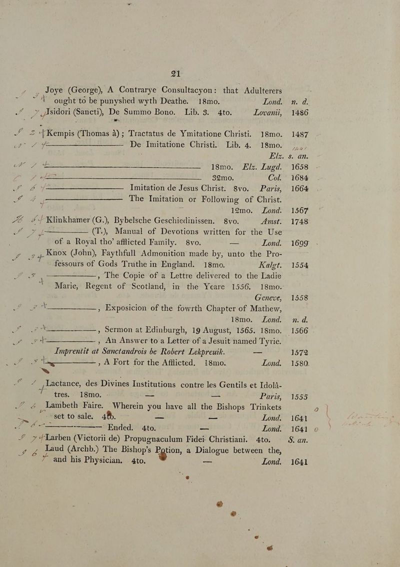 . Joye (George), A Contrarye Consultacyon: that. Adulterers e^ SUME ought to be punyshed wyth Deathe. 18mo. Lond. JM i: ,/ Isidori ru e Summo Bono. Lib. 3. Ato. Lovanii, Ts T Rebipis (Thomas à); Tractatus de Ymitatione Christi. 18mo. iuc qM c NE DV. Sepe Bios. Christi. Lib. 4. 18mo. Elsz. er ou oda 18mo. Eis. Lugd. po LU ecc MET. SNHERIITISTE ETITSO ROC Col. eU TM — — — Imitation de Jesus Christ. 8vo. Paris, 24 o ——MM——————— [he Imitation or Following of Christ. 129mo. Lond. P e Klinkhamer (G.), Bybelsche Geschiedinissen. 8vo. Amst. eA X [——————— (T), Manual of Devotions written for the Use MC of a Royal tho' afilicted Family. 8vo. — Lond. Z ; , Knox (John) Faythfull Admonition made by, unto the Pro- ' — ^ -fessours of Gods Truthe in England. 18mo. Kalgt. e$ ——————, The Copie of a Lettre delivered to the Ladie Marie, Regent of Scotland, im the Yeare 1556. 18mo. G'enece, EE. e soity Exposicion of the fowrth Chapter of Mathew, 18mo. Lond. DLL , Sermon at Edinburgh, 19 August, 1565. 18mo. OA FAY —————— , An Answer to a Letter of a Jesuit named Tyrie. Imprentit at Sanctandrois be Robert Lekpreuik. — ADM. TRI eund ; À Fort for the Afflicted. 18mo. Lond. am | PALM ,,Lactance, des Divines Institutions contre les Gentils et Idolà- ^ tres. 18mo. — — Paris, S adt. , Lambeth Faire. Wherein you have all the Bishops Trinkets oM roMEet tó sale. 48b. — — Lond. EE —— Ended. A4to. — Lond. -f y *fLarben (Victorii de) Propugnaculum Fidei Christiani. 4to. puc. Laud (Archb.) The Bishop's N- a Dialogue between the, ^ and his Physician. | Ato. Lond. 1555 1641 1641 $. an. 1641