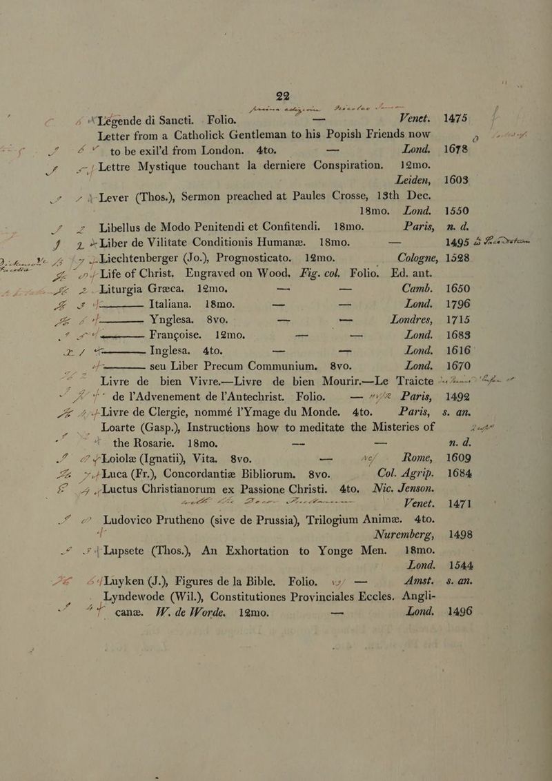 L E ; E NS vicem Za xe4Ceo c ÁN «Légende di Sancti. . Folio. — Venet. Letter from a Catholick Gentleman to his Popish Friends now ^ &amp;  to be exil'd from London. Ato. — Lond. £o 24 Lettre Mystique touchant la derniere Conspiration. — 12mo. Leiden, ^ 4jLever (Thos.)), Sermon preached at Paules Crosse, 13th Dec. 18mo. Lond. ^ Libellus de Modo Penitendi et Confitendi. 18mo. Paris, J 4 *Liber de Vilitate Conditionis Humanz. 18mo. — »-o4 | JLiechtenberger (Jo.) Prognosticato. 12mo. Cologne, y 5 J- ife of Christ. Engraved on Wood. Jig. col. Folio. Ed. ant. A liturgia Greca. 12mo. — — Camb. Au dn————.ltaliana. 18mo. — — Lond. AE dT —ÁX43.Xnglesa; «8E. — — Londres, » eus Francoise. 12mo. dtm iyutyrd Lond. o/ —————— Inglesa. 4to. — — Lond. Tore seu Liber Precum Communium. 8vo. Lond.  Livre de bien Vivre.—Livre de bien Mourir.—Le 'raicte e ** de l'Advenement de l'Antechrist. Folio. — ^/* Paris, ^K 4 «Livre de Clergie, nommé l'Y mage du Monde. 4to. Paris, Loarte (Gasp.) Instructions how to meditate the Misteries of the Rosarie. 18mo. — — 4 4«Loiolz (Ignatii) Vita. 8vo. — We ome, Z&amp; v, Luca(Fr), Concordantie Bibliorum. 8vo. Col. Agrip. E s Luctus Christianorum ex Passione Christi. 4to. Vic. Jemson. VW I dO v NOE UPPER NN NI pte / Venet. ^ ^ Ludovico Prutheno (sive de Prussia) Trilogium Anima. 4to. d Nuremberg, -^ .f|Lupsete (Thos), An Exhortation to Yonge Men. 18mo. Lond. —* scdjLuyken(J), Figures dela Bible. Folio. «4; — Amst. M as Lyndewode (Wil), Constitutiones Provinciales Eccles. Angli- ^ ^T qanm. JF.de HWWorde. 19mo. — Lond. 1475 ^] 1678. 1603 1550 n. d. 1495 à 4 1598 1650 1796 1715 1683 1616 1670 1492 $8. qn. D» n. d. 1609 1684 1471 1498 1544 $. an. 1496