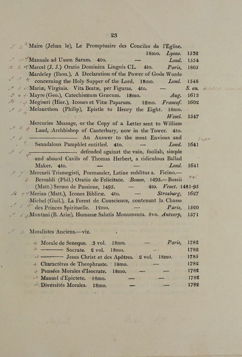 ./ s Maire (Jehan le) Le Promptuaire des Conciles de l'Eglise. 18mo. Lyons. ;? Manuale ad Usum Sarum. Ato. — Lond. e 2. -«PMarcel (J. J.) Oratio Dominica Linguis CL. — 4to. Paris, Mardeley (Thon.) A Declaration of the Power of Gods Worde concerning the Holy Supper of the Lord. 18mo. Lond. -* 5 « Marie, Virginis. Vita Beate, per Figuras. 4to. — . 4 4. Mayre(Geo.), Catechismum Grecum. 18mo. Aug. -* . Megiseri (Hier.), Icones et Vite Paparum. ^ 19mo. Francof. iur Melancthon (Philip, Epistle to Henry the Eight. 18mo. JV'esel. Mercuries Message, or the Copy of a Letter sent to William ^4 Laud, Archbishop of Canterbury, now in the Tower. 4to. 24 1 ———— ———————- An Answer to the most Envious and - ^* A Seandalous Pamphlet entitled. 4to. -— Lond. wo I — — ———— defended against the vain, foolish, simple and absurd Cavils of (Thomas Herbert, a ridiculous Ballad Maker. 4to. -— — Lond. .7 * Mercurii Trismegisti, Poemander, Latine redditusa. Ficino.— / 4 Beroaldi (Phil. Oratio de Felicitate. Bonon, 1495.— Bossii é * H fg -* »'fMerian (Matt.), Icones Biblicze. 4to. — Strasburg, Michel (Guil) La Forest de. Conscience, contenant la Chasse 7 des Princes Spirituelle.. 19mo. — Paris, 4 ,, Montani (B. Ariz), Humanz Salutis Monumenta. 8vo. zntverp,: 2 Moralistes Anciens.—viz. X. Morale de Seneque. 3 vol. 18mo. — Paris, ^ Socrate. 2 vol. 18mo. c — Jesus Christ et des Apótres. 2 vol. 18mo. «- Charactéres de Theophraste. : 18mo. — 4- Pensées Morales d'Isocrate. | 18mo. — s — Manuel d'Epictete. | 18mo. — m -L Diversités Morales. 18mo. A | | 1627 15290 1571 1782 1782 1785 1782 1782 1782 1782