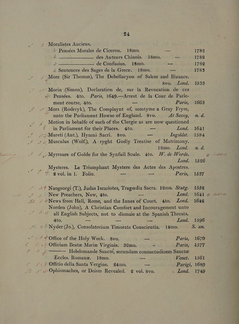 c 24 z Moralistes Anciens. 4- Pensées Morales de Ciceron. 18mo. -— 4 22 ——— des Auteurs Chinois. .. 18mo. — WA deSonfüsnk.) 1220: — 4- Sentences des Sages de la Grece. 18mo. -— ^ More (Sir Thomas) The Debellacyon of Salem and Bizance. ;? Morin (Simon) Declaration de, sur la Revocation de ces zL- Pensées. 4to. Paris, 1649.—Arrest de la Cour de Parle- ment contre, 4to. — Paris, ^ Mors (Roderyk), The Complaynt of, somtyme a Gray Fryre, ^ unto the Parliament Howse of England. 8vo. At Savoy, , . Motion in behalfe of such of the Clergie as are now questioned A / in Parliament for their Places. 4to. -— Lond. .'. c; Mureti (Ant) Hymni Sacri. $vo. — Ingoldst. .4 x Musculus (Wol£), A ryght Godly Treatise of Matrimony. 18mo. Lond. ^ ,, Myrroure of Golde for the Synfull Soule. 4to. JJ. de JForde. Lond. Mysteres. Le Triumphant Mystere des Actes des Apostres. 7 $volin]. Folio. ge m Paris, ^ f Naogeorgi (T.), Judas Iscariotes, Tragoedia Sacra. 19mo. Stutg. ^ 4 , New Preachers, New, Ato. -—: Lond. Xx 4 News from Hell, Rome, and the Innes of Court. 4to. Lond. Norden (John), A Christian Comfort and Incouragement unto all English Subjects, not to dismaie at the Spanish Threats. Q 407 1596 1537 1559 1641 28 4 1642 Ato. E AE ds : Lond. 1596 —. 2i Nyder(Jo.), Consolatorium Timorate Conscientia. 18mo. S. an. ^ 4^ Office of the Holy Week. 8vo. — Paris, 1670 ^. 4 «j Officium Beate Mariz Virginis. . S9mo. -- Paris, 4577 FULA — Hebdomande Sancte, secundum consuetudinem Sancte Eccles. Romane. — 18mo. — Venet. 1561 ^ ^: f Offitio della Santa Vergine. 24mo. — Parigi, 1689 7 Q^O0phiomaches, or Deism Revealed. 9 vol. 8vo. . Lond. 1749