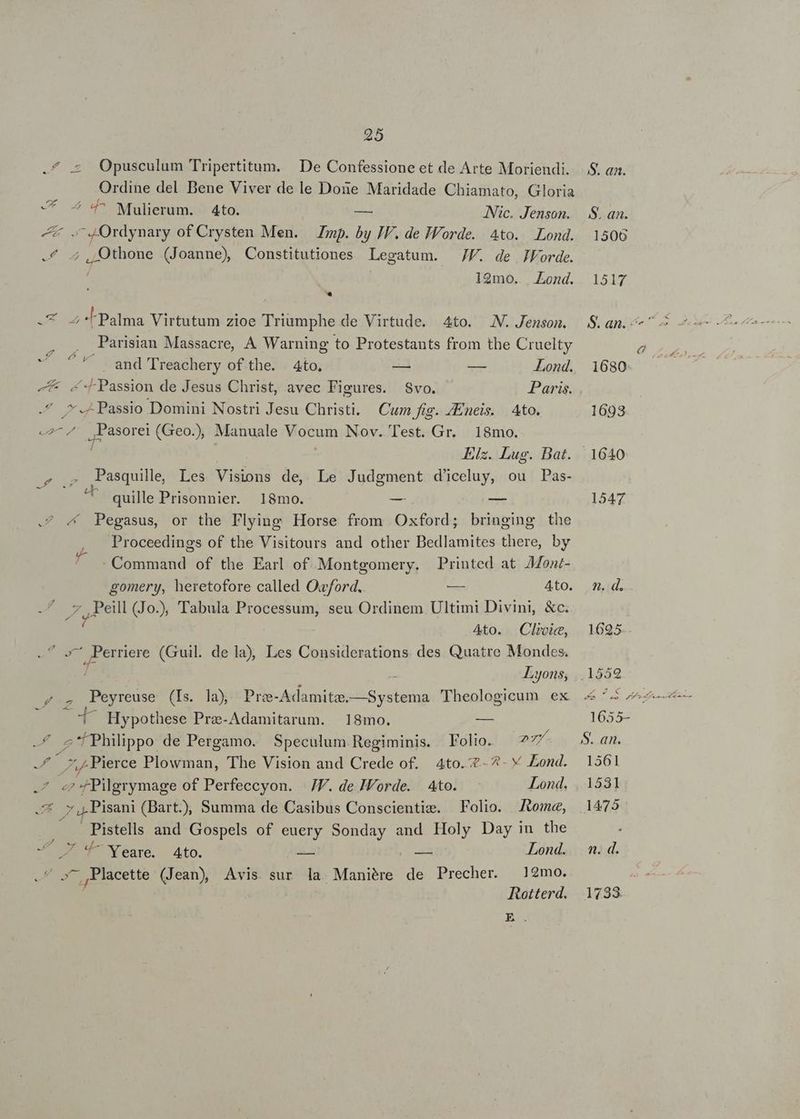 VA 25 Opusculum Tripertitum. | De Confessione et de Arte Moriendi. Ordine del Bene Viver de le Done Maridade Chiamato, Gloria ^ 4^ Mulierum. 4to. — Nic. Jenson. m of Crysten Men. Zmp. by IV. de IWorde. Ato. Lond. ,/Qthone (Joanne) Constitutiones Legatum. JF. de JVorde. 12mo... Lond. Z Palma Virtutum zioe Triumphe de Virtude. 4to. NW. Jenson. Parisian Massacre, A Warning to Protestants from the Cruelty 7f band Treachery of the. | 4to, — E Lond. «Passion de Jesus Christ, avec Figures. Svo. Paris. | Elz. Lug. Bat. Pasquille, Les Visions de, Le Judgment d'iceluy, ou Pas- quille Prisonnier. 18mo. -— EE « Pegasus, or the Flying Horse from Oxford; bringing the Proceedings of the Visitours and other Bedlamites there, by : Command of the Earl of. Montgomery. Printed at AMont- 7 Peill (Jo), Tabula Processum, seu Ordinem Ultimi Divini, &amp;c. ^ 4to. Clivic, Ew ode (Guil. de la), Les Considerations. des Quatre Mondes. Lyons; «— Hypothese Prze-Adamitarum. | 18mo. em x 7 P d 7? D ZZ z ;/Pierce Plowman, The Vision and Crede of. 4to. 7-4. Y Lond. 7 Pisani (Bart.), Summa de Casibus Conscientizs. Folio. Jtomee, Pistells and Gospels of euery Sonday and pu Day in the -. 4^ Yeare. Ato. — — Lond. Rotterd. El S. an. S. an. 1506