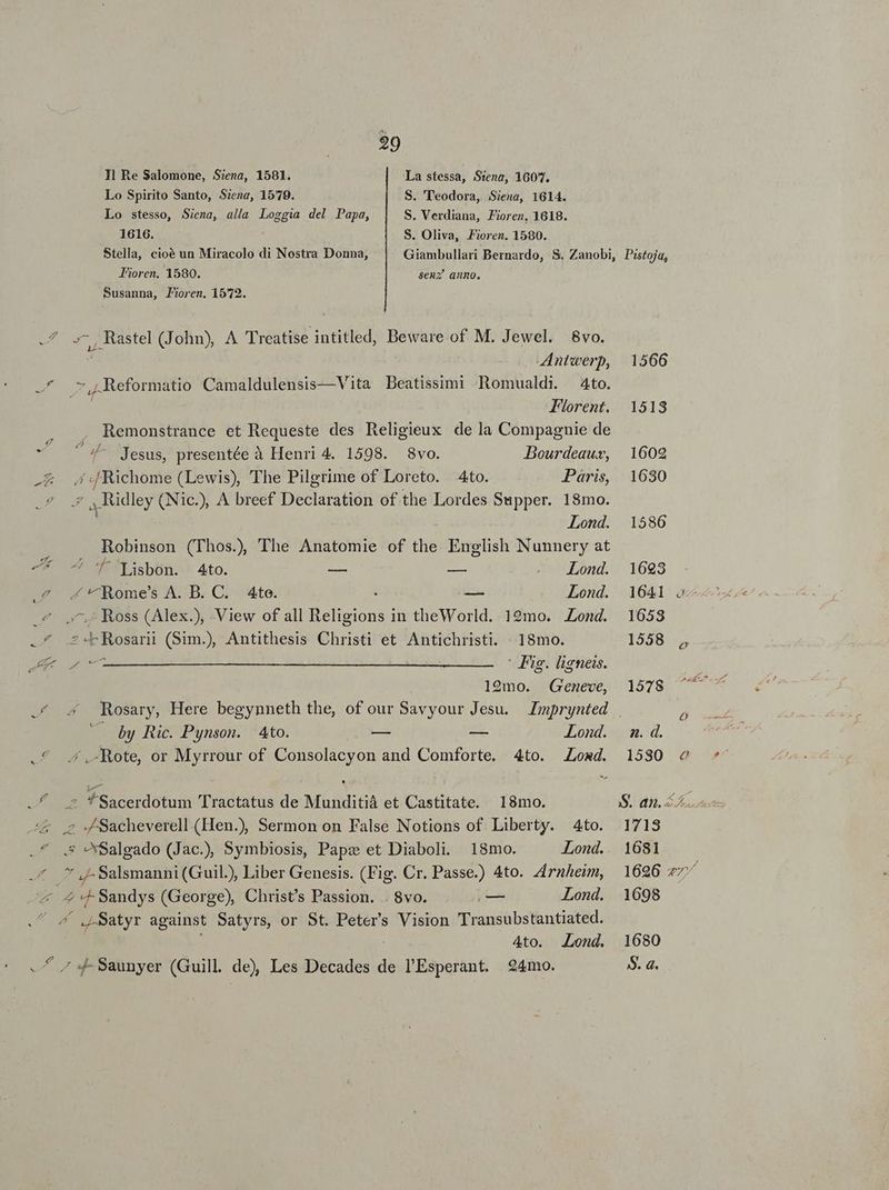 29 Hl Re Salomone, Siena, 1581. La stessa, Stena, 1607. Lo Spirito Santo, Siena, 1579. S. 'T'eodora, Siena, 1614. Lo stesso, Siena, alla Loggia del Papa, S. Verdiana, Fioren. 1618. 1616. S. Oliva, Fioren. 1580. Stella, cioé un Miracolo di Nostra Donna, Giambullari Bernardo, S. Zanobi, J'ioren. 1580. senz anno. Susanna, P?oren. 1572. d CHESSS (John), A Treatise intied, Beware.of M. Jewel. 8vo. Antwerp, n ,Reformatio Camaldulensis— Vita Beatissimi Romualdi. 4to. Florent. Remonstrance et Requeste des Religieux dela Compagnie de MINE Jesus, presentée à Henri 4. 1598. 8vo. DBourdeauv, -&amp; 4 :Richome (Lewis), The Pilgrime of Loreto. 4to. Paris, |; Idley (Nic.), A breef Declaration of the Lordes Supper. 18mo. Lond. Robinson (Thos., The Anatomie of the. English Nunnery at -* ^ f 'qisbon. 4to. En zs —— Lond. ? .'^Rome's A. B. C. Ato. — Lond.  - Ross (Alex.), View of all Religions in theWorld. 19mo. Lond. 2. PE Wd ri (Sim., Antithesis Christi et Antichristi. 18mo. A uri Fig. ligneis. 19mo. Geneve, by Ric. Pynson. Ato. — — Lond. ^ .,-Rote, or Myrrour of Consolacyon and Comforte. 4to. Loxd. ^ *Sacerdotum Tractatus de Munditià et Castitate. 18mo. .2 - Sacheverell.(Hen.), Sermon on False Notions of Liberty. 4to. .* .,* Salgado (Jac.) Symbiosis, Papz et Diaboli. 18mo. Lond. 4 * -Salsmanni (Guil) Liber Genesis. (Fig. Cr. Passe.) 4to. Zrnhem, E 2 «- Sandys (George), Christ's Passion. . 8vo. E Lond. ^ LSatyr against Satyrs, or St. Peters Vision Transubstantiated. 4to. Lond. ^ 7 4- Saunyer (Guill de) Les Decades de l'Esperant. 24mo. Pistoja, 1566 1513 1602 1630 1586 1693 1641 ae 1653 1558 , 1578 n. d. 1530 ^o S. dh. Leon 1713 1681 1696 7; i 1698 1680 S. a.