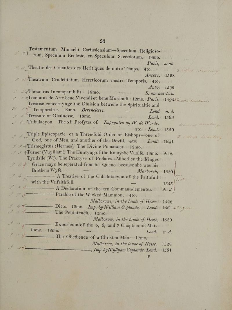 S3 Testamentum | Monachi Cartusiensium—Speculum Religioso- E rum, Speculum Ecclesie, et. Speculum. Sacerdotum. 18mo. ! Paris, MW. ^ Theatre des Eu des Heritiques de notre Temps. 4to. A woers, Emacs Crudelitatum Hereticorum nostri Temporis. Ato. : Anto. -X'Thesaurus Incomparabilis. 18mo. — 2 «Tractatus de Arte bene Vivendi et bene Moriendi. 19mo. Paris, Treatise concernynge the Diuision betwene the Spiritualtie and b 4 ^'f''Temporaltie. 19mo. Berthelette. — Lond. Treasure of Gladnesse. 18mo. - Lond. ^. Irbulacyon. The xii Profytes o£. Imprynted by IV. de Iorde. 4to. . Lond. Triple Episcopacie, or a T fold Order of Bishops— one of T God, one of Men, and another of the Devill. Ato. Lond. .^ .* 4Trismegistus (Hermes), The Divine Pomander. | 12mo. ? «Turner (Vuylliam), The Huntyng of the Romyshe Vuolfe. 18mo. Tyndalle (W.), The Practyse of Prelates—Whether the Kinges Grace maye be seperated from his Quene, because she was his [4 /.w - Brothers W yfe. — — AMarborch, eU 4 0 — — — — A Treatise of the Cohabitacyon of the Faithful ^' with the Vnfaithfull. — — np A Declaration of the ten Commaundementes. ef up ——— Parable of the Wicked. Mammon. -4to. Malborowe, in the lande of Hesse: z Ditto. i9mo. Imp. by William Coplande. Lond. ge goma The Pentateuch. 192mo. | -Malboroz, in the lande of. Hesse, P Exposicion id the 5, 6, and 7 Chapters of. Mat- thew.. 18mo. AN E Lond. A EUM The Obedience of a Christen Man. : 12mo. JMalborow, in the lande of Hesse. uf La ; Imp. by H'yllyam Go pian Lond. F d 1588 1599 9. d. 1563 À