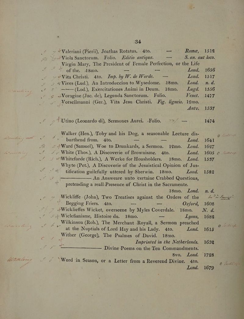 BI: .*. - Y Valeriani (Pierii, Joathas Rotatus. 4to. — Rome, 1512 ^o Viola Sanctorum. Folio. Editio antiqua. — S. an. aut loco. Virgin Mary, The President of T'emale Perfection, or the Life ' ofthe. 48mo. — — Lond. 1656 i - Nita Christi. 4to. Imp. by JV. de Jorde. — — Lond. 1517 s «Vives (Lud.), An Introduccion to Wysedome. .18mo. ^ Zond. m.d. «(7^ —-—-—(Lod), Exercitationes Animi in Deum. . 18mo. — Lugd. 1556 . g «Voragine (Jac. de), Legenda Sanctorum. — Folio. Venct. 1477 ^ ,Vorsellimanni (Ger), Vita Jesu. Christi. Jig. ligneis. 12mo. a Ante. 1537 T Utino (Leonardo di) Sermones Aurei. .Folio. :*^ — 1474 Walker (Hen.), Toby and his Dog, a seasonable Lecture dis- ^* — burthend from. Ato. — — Lond. 1641 Jt [Ward (Samuel) Woe to Drunkards, a Sermon. 19mo. Lond. 1627 -f. 4 y White (Thos), A Discoverie of Brownisme. 4to. Lond. 1605 6 —- ' 4 VWMhiteforde (Rich.) A Werke for Housholders. | 18mo. Lond. 1537 Whyte (Pet), A Discoverie of the Jesuistical Opinion of Jus- d ^ tification guilefully uttered by Sherwin. 18mo. Lond. 1582 27 0105 ——— ———— An Answeare unto certaine Crabbed Questions, pretending a reall.Presence of Christ in the Sacramente. 18mo. Lond. n.d. — Wickliffe. (John), Two Treatises against the Orders of the — 4 ^2 ——- . ^ Beggiug Friers. Ato. I — Oxford, 1608 ' 4Wicklieffes Wicket, overseene by Myles Coverdale. ^ 18mo. NN. d. .*. .*,L Wiclefianisme, Histoire du. 18mo. - Lyons, 1689  Wilkinson (Rob. The Merchant .Royall, a Sermon preached : at the. Nuptials of Lord Hay and his Lady. Ato. Lond. 1613 E Wither (George) The Psalmes of David. 18mo. i » Imprinted in the Netherlands. | 1639 E — —— Divine Poems.on the Ten Commandments. 8vo. Lond. 1798 - Word in Season, or a Letter from a Reverend Divine. 4to. Lond. 1679