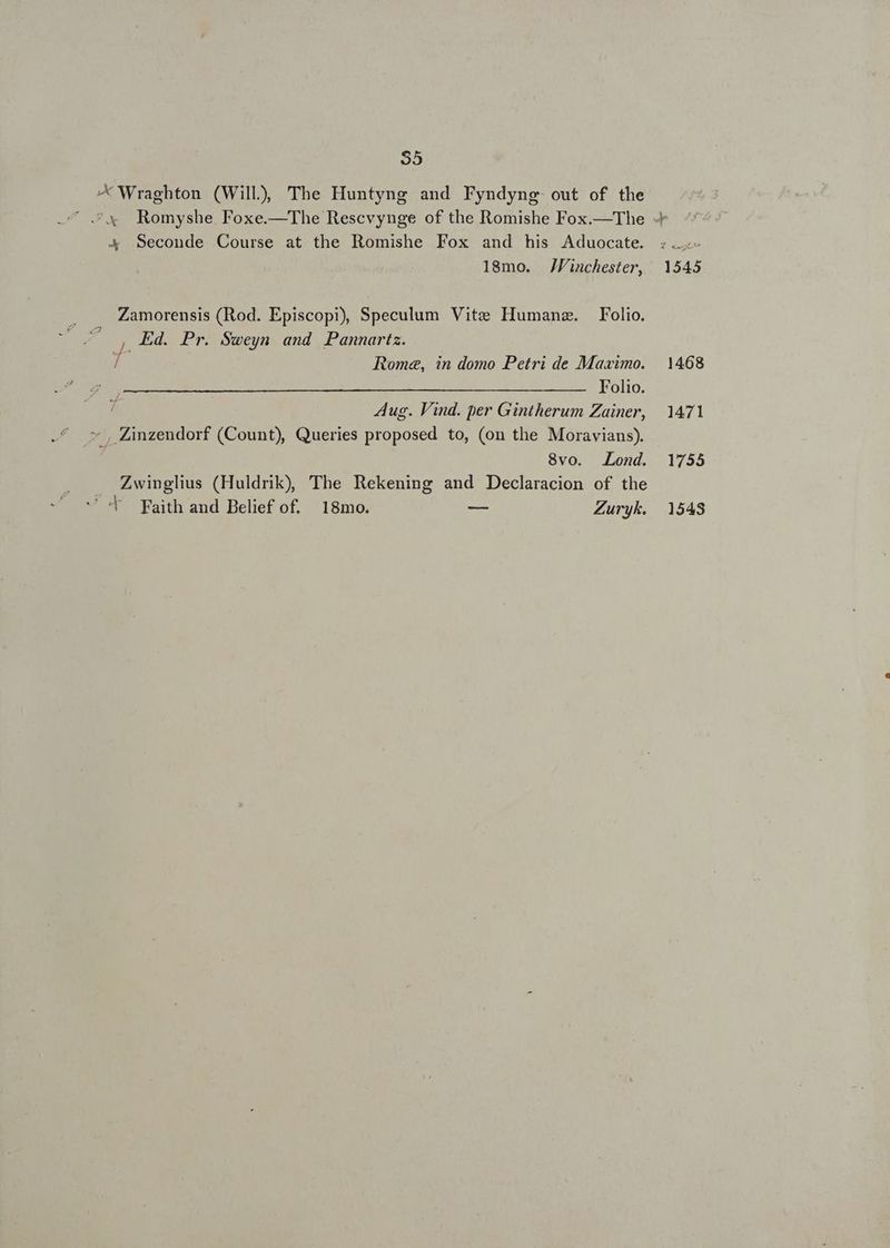 NS X Wraghton (Will) 'The Huntyng and Fyndyng out of the 4 Seconde Course at the Romishe Fox and his Aduocate. 18mo. JVinchester, Zamorensis (Rod. Episcopi), Speculum Vite IIumanz. Folio. ^ , Kd. Pr. Sweyn and Pannartz. d Rome, in domo Petri de Maximo. Folio. Aug. Vind. per Gintherum Zainer, * , Zinzendorf (Count), Queries proposed to, (on the Moravians). 8vo. Lond. Zwinglius (Huldrik), The Rekening and Declaracion of the  'T Faith and Belief of. 18mo. e Zuryk.