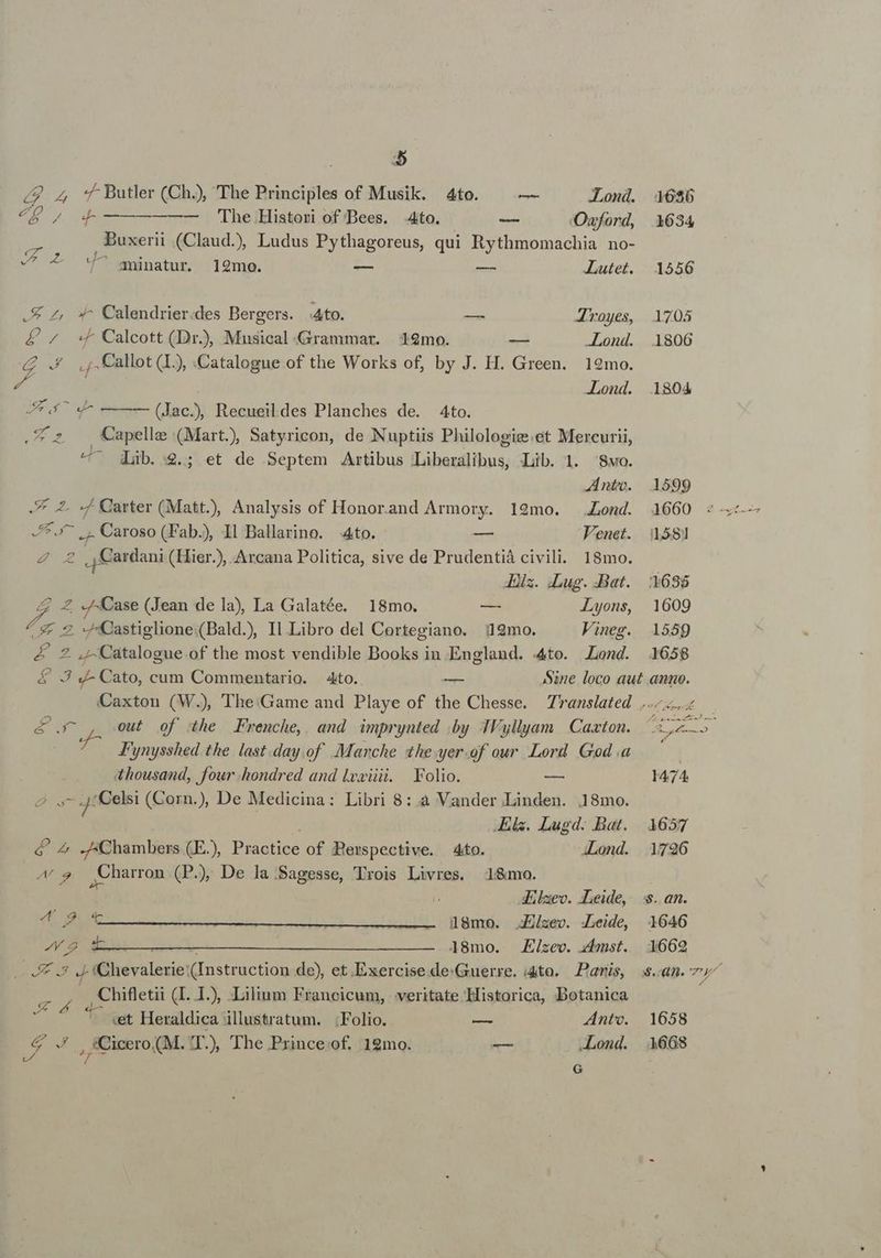 ^W Ne. o Me on 18mo. Ejizec. zmst. E .5 J- IChevalerie (Instruction de), et.Exercise.de:Guerre. i4to. — Paris, Á y. Chifletii (I. 1.), Lilium Francicum, veritate Historica, Botanica «t Heraldica illustratum. Folio. — Anto. vd » i ., irero M. JT.) The Prince of. 19mo. — Lond. G /g 24 Butler (Ch), The Principles of Musik. 4to. |^ — Lond. 4686 Mu 4. —————— The.Histori of Bees. 4to. — Onwford, 1634 p Buxerii (Claud), Ludus Pythagoreus, qui Rythmomachia no- -^ 4 ^ sipatur. 19mo. — — JILutet. 1556 .£ 4 4^ Calendrier.des Bergers. Ato. — Jroyes, 1705 L^ «fF Calcott (Dr., Mnsieal Grammar. | '12mo. — -Lond. 1806 £&amp; . ,,.Callot (L), Catalogue of the Works of, by J. H. Green. 19mo. d -Lond. 1804 2d a — (Jac. Recueildes Planches de. 4to. Cz Capelle (Mart), Satyricon, de Nuptiis Philologige.et Mercurii, 4^ qub. 9.; et de Septem Artibus Liberalibus, Lib. l. wo. Anto. 1599 £. «f Carter (Matt. Analysis of Honor.and Armory. 19mo. ALond. 4660 : -.^ |, Caroso (Fab.), Il Ballarino. 4o. — Venet. 1581 P .,Cardani (Hier.), Arcana Politica, sive de Prudentiá civili. 18mo. Alix. iLug. Bat. :1636 ^ Z Case (Jean de la), La Galatée. 18mo. — Lyons, 1609 4 9 «Castiglione (Bald.), Il Libro del Cortegiano. 19mo. Vineg. 1559 £ 2 ,- Catalogue .of the most vendible Books in England. .4to. JLond. 1658 4 3 J- Cato, cum Commentario. 4to. — Sine loco aut anno. Caxton (W.) The:Game and Playe of the Chesse. Translated |... d out of the Frenche, and imprynted by TFyllyam | Caaton. E so E Fynysshed the last.day.of. Marche the yer.of our Lord God .a thousand, four hondred and lviii. Folio. ame 1474 4 «gt 'Celsi (Corn.), De Medicina: Libri 8:.à Vander .Linden. 18mo. .Els. Lugd. Bat. 1657 d^ Z Chambers (E), (i e of Berspective. 4to. 4Lond. 1726 A P ,Charron (P. De la.Sagesse, Trois Livres. 18mo. dElzeo. .Leide,. ss. an. (Cut l8mo. Zzev. .Leide, 1646 1669 1658 1668