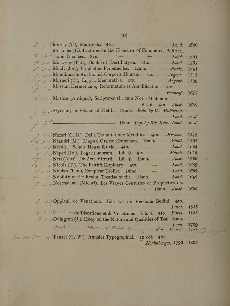 2E Morley (T., Madrigals. ' 4to. — Lond. Mortimer (T), Lectures on the piungu E Commerce, Politics, TUR Z4 ^^ and Finances. $8vo. — — Lond. St —- Morwyng (Pat.), Booke of Destillatyon. 4to. Lond. ;-Moult (Jos.), Propheties Perpetuelles. 12mo. — Paris, pou MN de Anathomiáà Corporis Humani. 4to. Argent. z Z 4 4 Murneri (TJ), Logica Memorativa. 4to. PL Argent, 4; ^ , Museum Hermeticum, Reformatum et Amplificatum. Ato. A. | Francof. e ; Musice (Antique), Scriptores vii, cum.Notis Meibomii. er Q'vol. 4to. mst. ^ 2 J2Myrrour, or Glasse of Helth. 18mo. mp. by IV. Middleton. Lond. Z 2&amp; 18mo. Jp. by Ric. Kele. Lond. ;Z 3 -fNazari(G. B.), Della Tramutatione Metallica. Ato. Brescia, 4&amp; ^ oNeandri (M.) Lingue Grece Erotemata. |129mo. Bazil, ; £ 7.F/Needle Schole House for the. 4to. — «Lond. Z 4 jANeperi (Jo), Logarithmorum. Lib 2. Ato. «Edinb. ^7 Nen(Ant), De Arte Vitrarii. Lib. 7. 18mo. Amst. ^? / ,,Nicols(T.), The FaithfulLapidary. 4to. — Lond. z .* 4d. Nobbes (Tho), Compleat Troller. 18mo. — Lond. Nobility of the Realm, Treatise of the. :18mo. Lond. 7? 7 ,.Nostradame (Michel) Les Vrayes-Centuries et Propheties de. 18mo. 4mst. -í4Oppiani de Venatione, Lib. 4:: ex Versione Bodini. 4to. | Lutet. &amp; — de-Piscationeet de Venatione. Lib. 4. 4to. Paris, .* 7 v: Ovington (J.),:Essay on the Nature and Qualities of Tea. 12mo. | Lond. j Ces o£ LI EE of Dt. e en f Ane I E » Pen era 4 i 1600 1801 1565 1741 1513 1509 1677 16592 ££ 1572 1561 1614 1786 1682 1642 1668 1555 1555 1709 Js