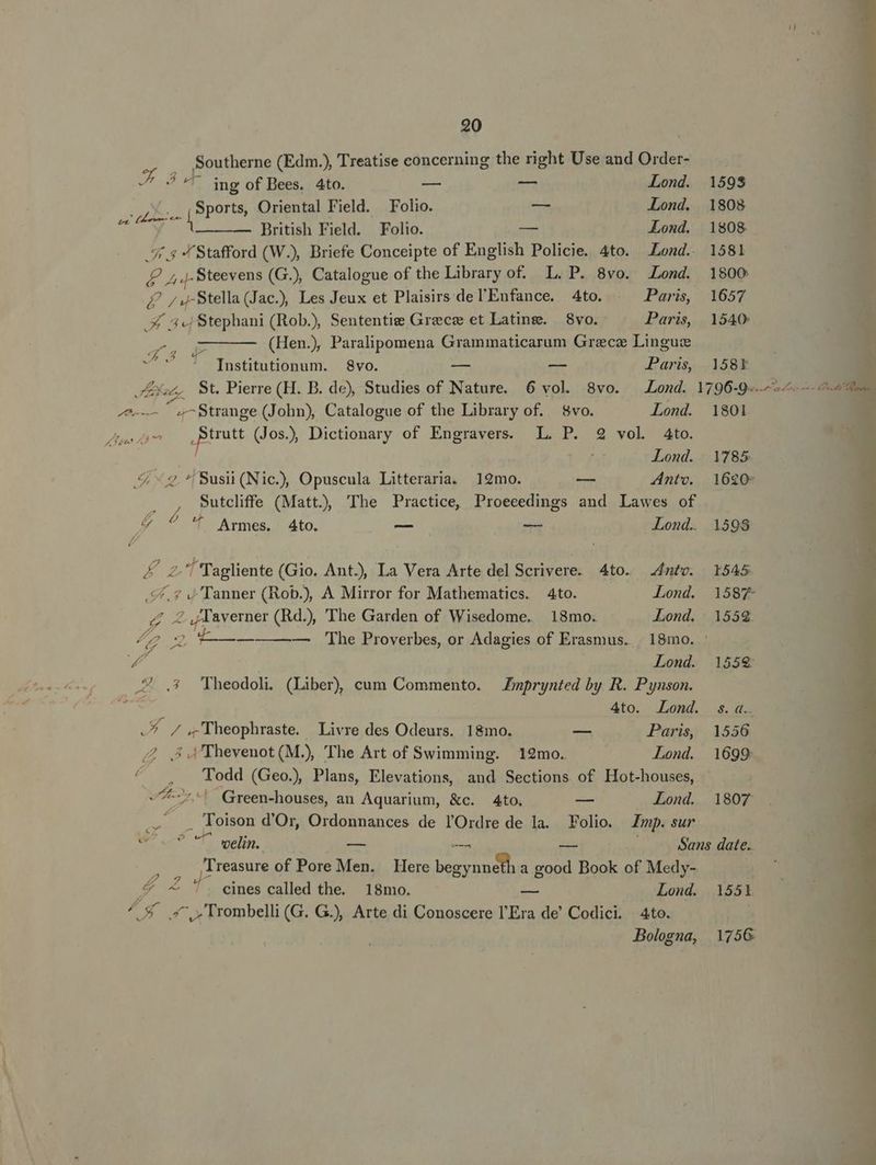 Southerne (Edm.), Treatise concerning the right Use and Order- Z3 ing of Bees. 4to. — — Lond. 1598 Sports, Oriental Field. Folio. — Lond. 1808 pug duc ani ise f Lond. 1808 ritish Field. Folio. ond. 18 ; Stafford (W.), Briefe Conceipte of English Policie. 4to. Lond. 1581 zx. 7; . Stevens (G.) Catalogue of the Library of. L. P. 8vo. Lond. 1800 E /£4Stella(Jac.) Les Jeux et Plaisirs delEnfance. 4to. . Paris, 1657 X 5 Stephani (Rob) Sententie Grece et Lating. | 8vo. Paris, 1540 » (Hen.) Paralipomena Grammaticarum Grzcz Lingus 45 aX st : : Institutionum. 8vo. — -— Paris 158Ek (^ St. Pierre (H. D. de), Studies of Nature. 6 vol. 8vo. Lond. 1796-9. — BEGG -Strange (John), Catalogue of the Library of. 8vo. Lond. 1801 LP Errat (Jos), Dictionary of Engravers. IL. P. 2 vol 4to. Lond. 1785 5 «2. ^ Susi (Nic), Opuscula Litteraria. 19mo. — Antv. | 1620- Sutcliffe (Matt), 'The Practice, Proeeedings and Lawes of &amp; ^4 'f Armes. 4to. —- e Lond. 1598 Kon ^ Tagliente (Gio. Ant., La Vera Arte del Scrivere. 4to. nte. 1545 ££, s ) Tanner (Rob.), A Mirror for Mathematics. 4to. —— Lond. 1587- Z T averner (Rd.), The Garden of Wisedome. 18mo. Lond. 1559 e 2 —— — [he Proverbes, or Adagies of Erasmus. | 18mo. wt Lond. 1559: .4 ,3 'Theodoli. (Liber) cum Commento. Zmprynted by R. Pynson. 4to. Lond. s.a. A nox heophraste. Livre des Odeurs. 18mo. — Paris, 1556 /2 5. Thevenot (M.) The Art of Swimming. 12mo. Lond. 1699 ^ . 'ÜTodd (Geo), Plans, Elevations, and Sections of Hot-houses, -7- 7! Green-houses, an Aquarium, &amp;c. 4to. -— Lond. 1807 : Toison d'Or, Ordonnances de l'Ordre de la. Folio. Imp. sur 77 T wein, - Sans date. e jT reasure of Pore qd Here LONE a good Book of Medy- T bei cines called the. 18mo. — Lond. 1551 ^ 5 4 »Trombelli (G. GJ), Arte di Conoscere l'Era de' Codici. 4to. Bologna, 175G PL E Axa iss d AR e