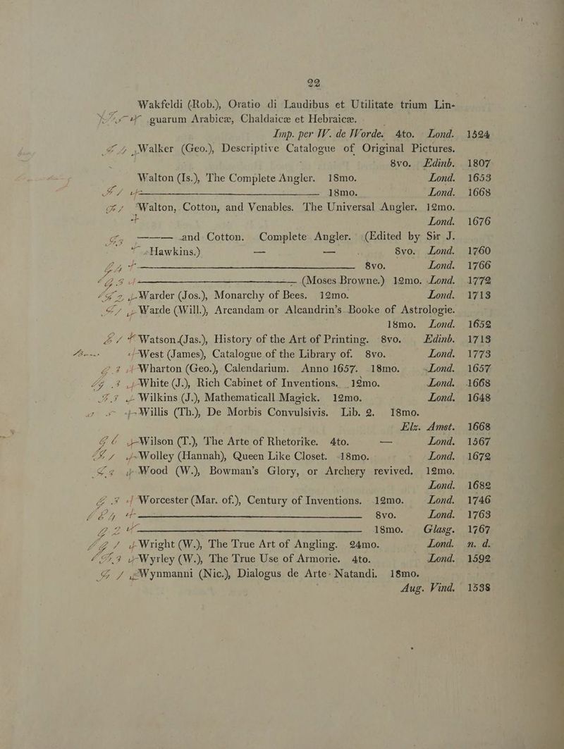 L cw guarum Arabice, Chaldaice et Hebraice. . Imp. per IV. de JWorde. Pd Walton (Is.), 'The Complete Angler. 18mo. No cnp IV RE edu Dae AA S ops 4to. Lond. 8vo. JEdinb. Lond. Lond. * Lond. 7 Hawkins.) — —— Kor / r4 7 74 x ———— 4&amp; 2. -Warder (Jos.), Monarchy of Bees. 129mo. d y £c. ; Wharton (Geo.), Calendarium. | Anno 1657. Z7 .3 ,j White (J), Rich Cabinet of Inventions. .12mo. Lond. 7,9 .- Wilkins (J.), Mathematicall.Maeick. 12mo. Lond. 4^ Willis (Th.), De Morbis Convulsivis. Lib. 2. 18mo. Els. Amst. LA 4 Wilson (T. 'The Arte of Rhetorike. 4to. — Lond. Z£ ^. Wolley (Hannah), Queen Like Closet. -18mo. Lond. € « Wood (W., Bowman's Glory, or Archery revived. 19mo. | Lond. /£ .* «| Worcester (Mar. of), Century of Inventions. 19mo. Lond. 27 s c DTP SURRLUEGRGECEN ACRI LU et Lond. Z24- 1l8mo. | G/asg. 2. UP / 4 Wright (W.), The True Art of Angling. 924mo. Lond. £7,2 »Wyrley (W.), The True Use of Armorie. Ato. Lond. .£ / ,;Wynmanni (Nic.) Dialogus de Arte- Natandi. 8vo. .Lond. Lond. Lond. 18mo. 1524 1807 1653 1668 1676 1760 1766 1772 1718 165g 1718 1773 1657 1668 1648 1668 1567 1672 1682 1746 1763 1767 n. d. 1592 1538