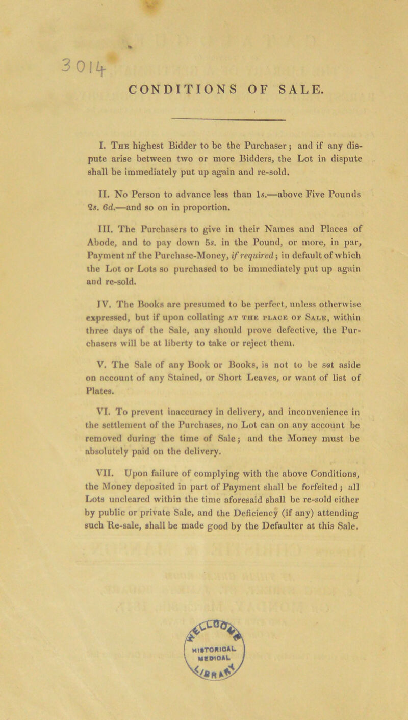 3 01 ij- CONDITIONS OF SALE. I. The highest Bidder to be the Purchaser; and if any dis- pute arise between two or more Bidders, the Lot in dispute shall be immediately put up again and re-sold. II. No Person to advance less than Is.—above Five Pounds 2s. 6d.—and so on in proportion. III. The Purchasers to give in their Names and Places of Abode, and to pay down 5s. in the Pound, or more, in par. Payment nf the Purchase-Money, if required-, in default of which the Lot or Lots so purchased to be immediately put up again and re-sold. IV. The Books are presumed to be perfect, unless otherwise expressed, but if upon collating at thf, place of Sale, within three days of the Sale, any should prove defective, the Pur- chasers will be at liberty to take or reject them. V. The Sale of any Book or Books, is not to be sot aside on account of any Stained, or Short Leaves, or want of list of Plates. VI. To prevent inaccuracy in delivery, and inconvenience in the settlement of the Purchases, no Lot can on any account be removed during the time of Sale; and the Money must be absolutely paid on the delivery. VII. Upon failure of complying with the above Conditions, the Money deposited in part of Payment shall be forfeited ; all Lots uncleared within the time aforesaid shall be re-sold either by public or private Sale, and the Deficiency (if any) attending such Re-sale, shall be made good by the Defaulter at this Sale. r % historical medioal