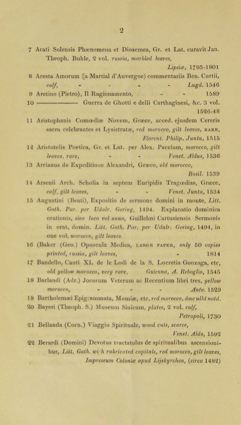 o 7 Arati Solensis Phenomena et Diosemea, Gr. et Lat. curavit Jan. Theoph. Buhle, 2 vol. russia, marbled leaves, Lipsice, 1793-1801 8 Aresta Amorum [a Martial d’Auvergne) commentariis Ben. Curtii, calf, - Lugd. 1546 9 Arelino (Pietro), II Ragionamento, - - 1589 10 Guerra de Gliotti e delli Carthaginesi, &c. 3 vol. 1526-48 11 Aristophanis Comoediae Novem, Grtece, acced. ejusdem Cereris sacra celebrantes et Lysistratse, red morocco, gilt leaves, bare, Florent. Philip. Junta, 1515 12 Aristotelis Poetica, Gr. et Lat. per Alex. Paccium, morocco, gilt leaves, rare, - - Venet. Aldus, 1536 13 Arrianus de Expeditione Alexandri, Grace, old morocco, Basil. 1539 14 Arsetiii Arch. Scholia in septem Euripidis Tragoedias, Grace, calf, gilt leaves, - - Venet. Junta, 1534 15 Augustini (Beati), Expositio de sermone domini in monte, Litt. Goth. Pur. per Udalr. tiering, 1404. Explanatio dominica orationis, sine loco vel anuo, Guillelmi Cartusiensis Sermonis in orat, domin. Litt. Goth. Par. per Udalr. Gering, 1494, in one vol. morocco, gilt leaves. 16 (Baker (Geo.) Opuscula Medica, large paper, only SO copies printed, tussia, gill leaves, - 1814 17 Bandello, Canti XI. de le Lodi de la S. Lucretia Gonzaga, etc, old yellow morocco, very rare, Guienna, A. Reboglio, 1545 18 Barlandi (Adr.) Jocorum Veterum ae Recentium libri tres, yellow morocco, ... Antv. 1529 19 Bartholemsei Epig.nmmata, Momiae, etc. red morocco, sine ulld notd. 20 Bayeri (Theoph. S.) Museum Sinicuin, plates, 2 vol. calf, Petropoli, 1730 21 Bellanda (Corn.) Viaggio Spirituale, wood cuts, scarce, Venet. A Ido, 1592 22 Berardi (Domini) Devotus tractatulus de spiritualibus aseensioni- bus, Litt. Goth, wi'h rubricated capitals, red moroceo, gilt leaves, Impreseum Colonice apud Lijskyrchen, (circa 1482)