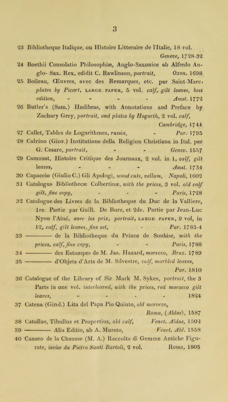 23 Bibliotheque Italique, ou Hlstoire Litteraire de l’ltalie, 18 vol. Geneve, 1728-32 24 Boethii Consolatio Philosophise, Anglo-Saxonice ab Alfredo An- glo- Sax. Rex, edidit C. Rawlinson, portrait, Oxon. 1698 25 Boileau, CEuvres, avec des Remarques, etc. par Saint-Marc> plates by Picart, large paper, 5 vol. calf, gilt leaves, best edition, - - - Amst. 1772 26 Butler’s (Sam.) Hudibras, with Annotations and Preface by Zachary Grey, portrait, and plates by Hogarth, 2 vol. calf, Cambridge, 1744 27 Callet, Tables de Logarithmes, russia, - Par. 1795 28 Calvino (Giov.) Institutione della Religion Christiana in Ital. per G. Cesare, portrait, - - Genev. 1557 29 Camusat, Histoire Critique des Journaux, 2 vol. in 1, calf, gilt leaves, - Amst. 1734 30 Capaccio (GiulioC.) Gli Apologi, woodcuts, vellum, Napoli, 1602 SI Catalogus Bibliothecae Colbertinae, with the prices, 3 vol. old calf gilt, fine copy, - - - Paris, 1728 32 Catalogue des Livres de la Bibliotheque du Due de la Valliere, Ire. Partie par Guill. De Bure, et 2de. Partie par Jean-Luc Nyon l’Ain**, avec les prix, portrait, large paper, 9 vol, in 12, calf, gilt leaves, fine set, - Par. 1783-4 33 de la Bibliotheque du Prince de Soubise, with the prices, calf,fine copy, - - Paris, 1788 34 des Estampes de M. Jas. Hazard, morecco, Brux. 1789 35 d’Objets d’Arts de M. Silvestre, calf, marbled leaves, Par. 1810 36 Catalogue of the Library of Sir Mark M. Sykes, portrait, the 3 Parts in one vol. interleaved, with the prices, red morocco gilt leaves, - 1824 37 Catena (Girol.) Lita del Papa Pio Quinto, old morocco, Roma, (Aldus), 1587 38 Catullus, Tibullus et Propertius, old calf, Venet. Aldus, 1502 39 Alia Editio, ab A. Mureto, Venet. Aid. 1558 40 Causeo de la Chausse (M. A.) Raccolta di Gemtne Antiche Figu- rate, incise du Pietro Santi Bartoli, 2 vol. Roma, 1805