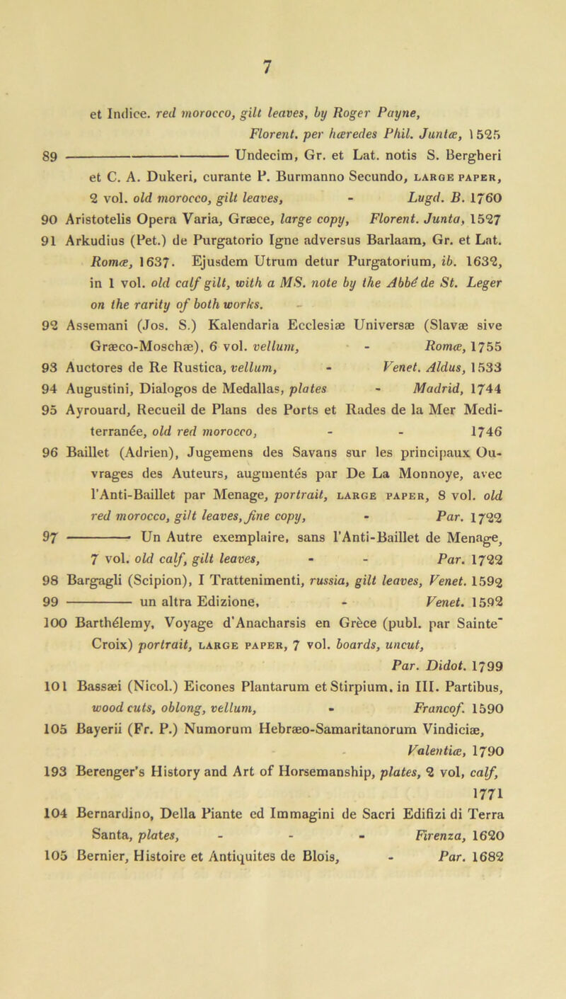 et Indice, red morocco, gilt leaves, by Roger Payne, Florent. per luerecles Phil. Juntee, 1525 89 Undecim, Gr. et Lat. notis S. Bergheri et C. A. Dukeri, curante P. Burmanno Secundo, large paper, 2 vol. old morocco, gilt leaves, - Lugd. B. 1760 90 Aristotelis Opera Varia, Graece, large copy, Florent. Junta, 1527 91 Arkudius (Pet.) de Purgatorio Igne adversus Barlaam, Gr. et Lat. Romce, 1637. Ejusdem Utrum detur Purgatorium, ib. 1632, in 1 vol. old calf gilt, with a MS. note by the Abbdde St. Leger on the rarity of both works. 92 Assemani (Jos. S.) Kalendaria Ecclesiae Universae (Slavae sive Graeco-Moschae), 6 vol. vellum, - Romce, 1755 93 Auctores de Re Rustica, vellum, - Venet. Aldus, 1533 94 Augustini, Dialogos de Medallas, plates - Madrid, 1744 95 Ayrouard, Recueil de Plans des Ports et Rades de la Mer Medi- terrande, old red morocco, - - 1746 96 Baillet (Adrien), Jugemens des Savans sur les principaux Ou- vrages des Auteurs, augmentes par De La Monnoye, avec l’Anti-Baillet par Menage, portrait, large paper, 8 vol. old red morocco, gilt leaves, fine copy, - Par. 1722 97 Un Autre exemplaire, sans l’Anti-Baillet de Menagej 7 vol. old calf, gilt leaves, - - Par. 1722 98 Bargagli (Scipion), I Trattenimenti, russia, gilt leaves, Venet. 1592 99 un altra Edizione, - Venet. 1592 100 Barthdlemy, Voyage d’Anacharsis en Grdce (publ. par Sainte Croix) portrait, large paper, 7 vol. boards, uncut, Par. Didot. 1799 101 Bassaei (Nicol.) Eicones Plantarum etStirpium. in III. Partibus, wood cuts, oblong, vellum, - Francof. 1590 105 Bayerii (Fr. P.) Numorum Hebraeo-Samaritanorum Vindiciae, Valentice, 1790 193 Berenger’s History and Art of Horsemanship, plates, 2 vol, calf, 1771 104 Bernardino, Della Piante ed Immagini de Sacri Edifizi di Terra Santa, plates, - Firenza, 1620 105 Bernier, Histoire et Antiquites de Bloi9, - Par. 1682