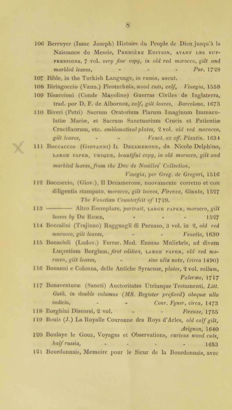 106 Berruyer (Isaac Joseph) Histoire du People de Dieu jusqu’a la Naissance du Messie, Premiere Edition, avant i.ks sup- pressions, 7 vol. very fine copy, in old red morocco, gilt and marbled leaves, - - - pnr. 17*23 107 Bible, in the Turkish Language, in russia, uncut. 10S Biringoecio (Vann.) Piroteehnia, wood cuts, calf, Vinegia, 1558 109 Bisaccioni (Conde Mayolino) Guerras Civiles de Inglaterra, trad, por D. F. de Albornoz, calf, gilt leaves, Barcelona, 1673 110 Biveri (Petri) Sacrum Oratorium Piarum Imaginum Immacu- latiie Maria;, et Sacrum Sanctuarium Crucis et Patientiae Crucifixorum, etc. emblematical plates, 2 vol. old red morocco, gilt leaves, - - Venet. ex off. Plantin. 1631 111 Boccaccio (Giovanni) Ii, Dkcamkrone, da Nicolo Delphi no, i,arok paper, unique, beautiful copy, in old morocco, gilt and marbled leaves, from the Dne de Noailles' Collection, Vinegia, per Greg, de Gregori, 1516 11? Boccaccio, (Giov.), II Dccamerone, nuovamente corretto et con diligentia stampato, morocco, gilt leaves, Firenza, Giunta, 1527 The Venetian Counterfeit of 1729. 113 Altro Esemplare, portrait, large paper, morocco, gilt leaves by De Home, - - 1527 114 Boccalini (Trajinno) Ragguagli di Parnaso, 3 vol. in 2, old red mnrocco, gilt leaves, - - Venetia, 1630 115 Bonacioli (Ludov.) Ferrar. Med. Enncas Muliebris, ad divam Lucretiam Borgiam.^rst edition, laroe paper, old red mo- rocco, gilt leaves, - sine ulla nota, (circa 1490) 116 Bonanni e Colonna, dclle Antiche Syracuse, plates, 2 vol. vellum, Palermo, 1717 117 Bonaventura; (Sancti) Auctoritates Utriusque Testamenti, Lilt. Goth, in double columns (MS. Register prefixed) absquee ullo indicia, - - Conr. Fyncr, circa, 1473 118 Borghini Discorsi, 2 vol. - - Firenze, 1755 119 Boui3 (J.) La Hoyalle Couronne des Roys d’Arles, old calf gilt, Avignon, 1640 120 Boulaye le Gouz, Voyages et Observations, curious wood cuts, half russia, - - - 1653 121 Bourdonnais, Memoire pour le Sieur de la Bourdonnais, avee