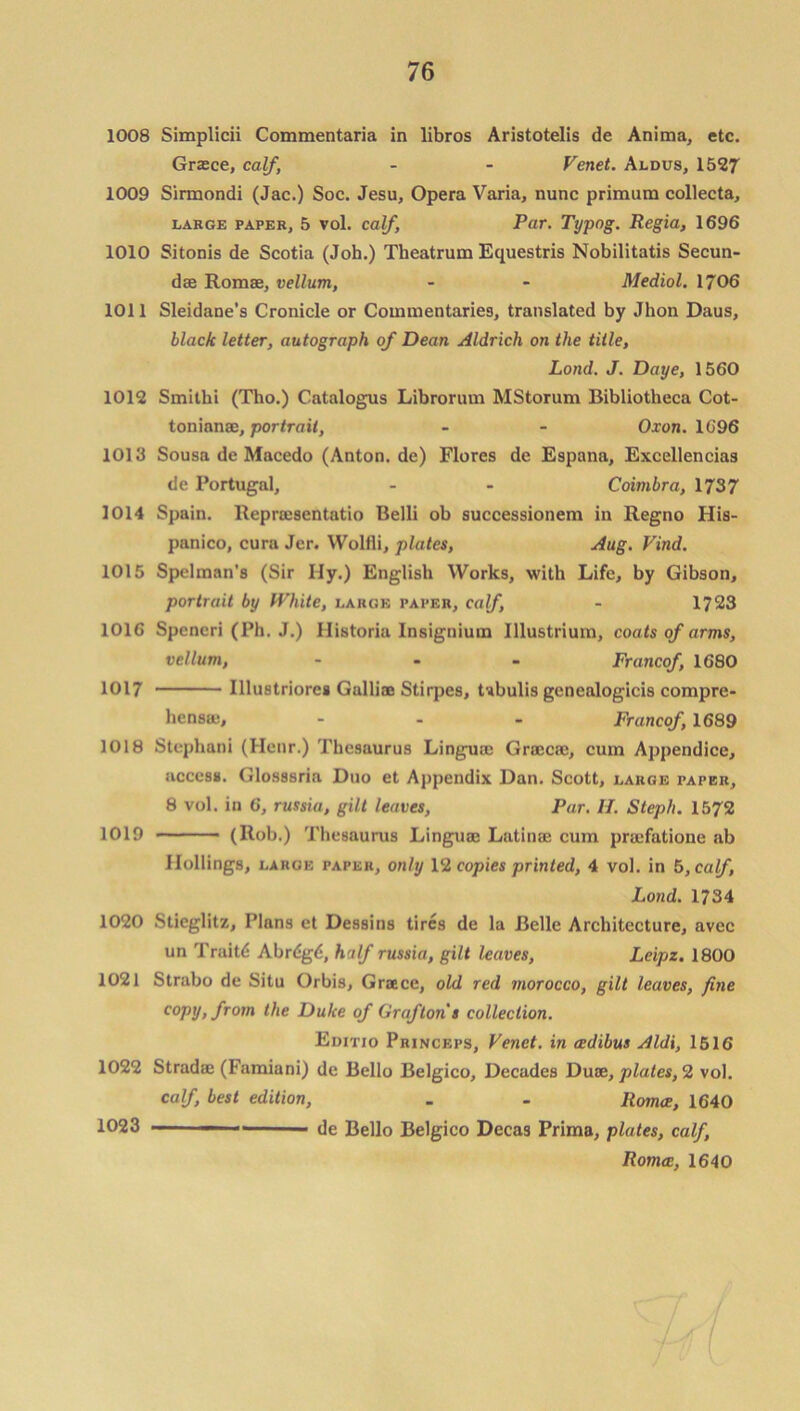 1008 Simplicii Commentaria in libros Aristotelis de Anima, etc. Grace, calf, - - Venet. Aldus, 1527 1009 Sirmondi (Jac.) Soc. Jesu, Opera Varia, nunc primum collecta, large paper, 5 vol. calf, Par. Typog. Regia, 1696 1010 Sitonis de Scotia (Joh.) Theatrum Equestris Nobilitatis Secun- dae Romas, vellum, - - Mediol. 1706 1011 Sleidane’s Cronicle or Commentaries, translated by Jhon Daus, black letter, autograph of Dean Aldrich on the title, Lond. J. Daye, 1560 1012 Smithi (Tho.) C.atalogus Librorum MStorum Bibliotheca Cot- tonianas, portrait, - - Oxon. 1696 1013 Sousa de Macedo (Anton.de) Flores de Espana, Excellences de Portugal, - - Coimbra, 1737 1014 Spain. Reproesentatio Belli ob successionem in Regno His- panico, cura Jer. Wolfli, plates, Aug. Find. 1015 Spelman's (Sir Hy.) English Works, with Life, by Gibson, portrait by White, large paper, calf, - 1723 1016 Spencri (Ph. J.) Historia Insignium Illustrium, coats of arms, vellum, - - - Francof, 1680 1017 Illustriores Galliae Stirpes, Ubulis genealogicis compre- hensas, - - - Francof, 1689 1018 Stephani (Henr.) Thesaurus Linguae Graecae, cum Appendice, access. Glosssria Duo et Appendix Dan. Scott, large paper, 8 vol. in 6, russia, gilt leaves, Par. II. Steph. 1572 1019 (Rob.) Thesaurus Linguae Latinae cum prsefatione ab Hollings, LARGE taper, only 12 copies printed, 4 vol. in 5, calf, Lond. 1734 1020 Stieglitz, Plans et Dessins tires de la Belle Architecture, avec un Traits Abr6g6, half russia, gilt leaves, Leipz. 1800 1021 Strabo de Situ Orbis, Graece, old red morocco, gilt leaves, fine copy, from the Duke of Grafton's collection. Editio Princeps, Venet. in cedibus Aldi, 1516 1022 Stradae (Famiani) de Bello Belgico, Decades Duae, plates, 2 vol. calf, best edition, - - llomce, 1640 1023 ... ■ de Bello Belgico Decas Prima, plates, calf, Roma:, 1640