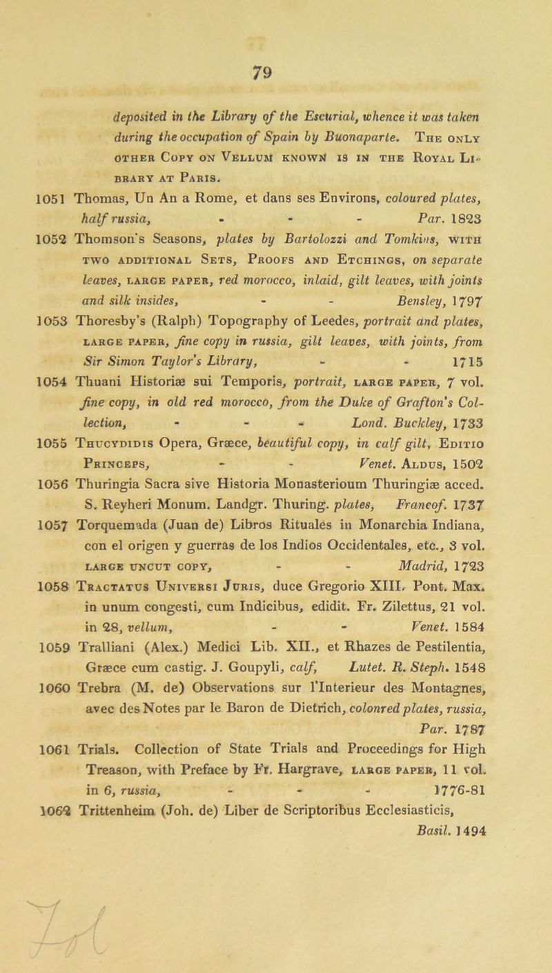 deposited in the Library of the Escurial, whence it was taken during the occupation of Spain by Buonaparte. The only other Copy on Vellum known is in the Royal Li- brary at Paris. 1051 Thomas, Un An a Rome, et dans ses Environs, coloured plates, half russia, ... Par. 1823 1052 Thomson's Seasons, plates by Bartolozzi and Tomkins, with two additional Sets, Proofs and Etchings, on separate leaves, large paper, red morocco, inlaid, gilt leaves, with joints and silk insides, - - Bensley, 1797 1053 Thoresby’s (Ralph) Topography of Leedes, portrait and plates, large paper, fine copy in russia, gilt leaves, with joints, from Sir Simon Taylor s Library, - - 1/15 1054 Thuani Historiae sui Temporis, portrait, large paper, 7 vol. fine copy, in old red morocco, from the Duke of Grafton’s Col- lection, - - * Load. Buckley, 1733 1055 Thucydidis Opera, Graece, beautiful copy, in calf gilt, Editio Princeps, - - Tenet. Aldus, 1502 1056 Thuringia Sacra sive Historia Monasterioum Thuringiae acced. S. Reyheri Monum. Landgr. Thuring. plates, Francof. 1737 1057 Torquemada (Juan de) Libros Rituales in Monarchia Indiana, con el origen y guerras de los Indios Occidentales, etc., 3 vol. large uncut copy, - - Madrid, 1723 1058 Tractatus Universi Juris, duce Gregorio XIII. Pont. Max. in unum congesti, cum Indicibus, edidit. Fr. Zilettus, 21 vol. in 28, vellum, - - Venet. 1584 1059 Tralliani (Alex.) Medici Lib. XII., et Rhazes de Pestilentia, Graece cum castig. J. Goupyli, calf, Lutet. R. Steph. 1548 1060 Trebra (M. de) Observations sur l’lnterieur des Montagnes, avec des Notes par le Baron de Dietrich, coloured plates, russia. Par. 1787 1061 Trials. Collection of State Trials and Proceedings for High Treason, with Preface by Fr. Hargrave, large paper, 11 vol. in 6, russia, ... 1776-81 1062 Trittenheim (Joh. de) Liber de Scriptoribus Ecclesiasticis, Basil. 1494