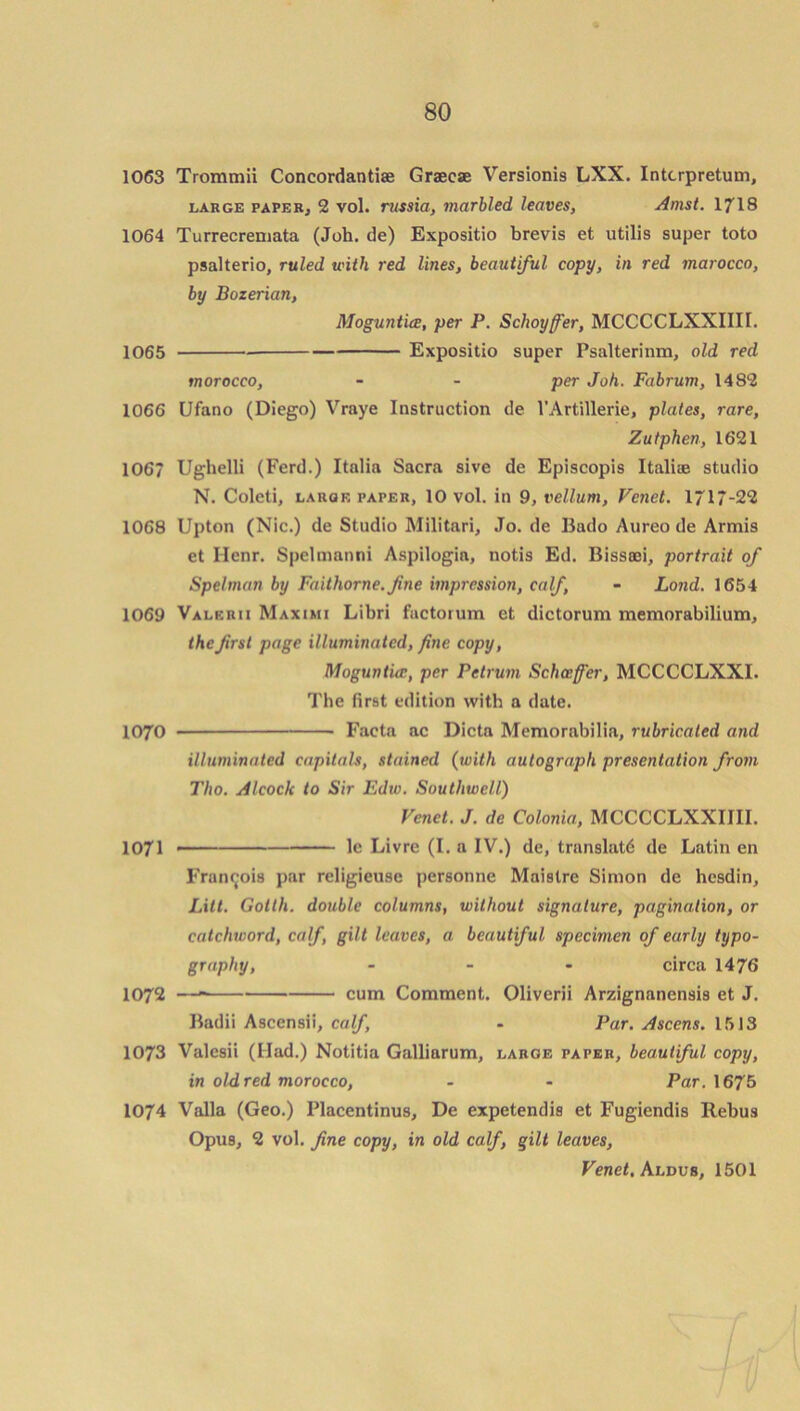 1063 Trommii Concordantiae Graecae Versionis LXX. Intcrpretum, large paper, 2 vol. russia, marbled leaves, Amst. 1718 1064 Turrecremata (Joh. de) Expositio brevis et utilis super toto psalterio, ruled with red lines, beautiful copy, in red marocco, by Bozerian, MoguntUe, per P. Schoyfer, MCCCCLXXIIII. 1065 Expositio super Psalterinm, old red morocco, - - per Joh. Fabrum, 1482 1066 Ufano (Diego) Vraye Instruction de l’Artillerie, plates, rare, Zutphen, 1621 1067 Ughelli (Ferd.) Italia Sacra sive de Episcopis Italiae studio N. Coleti, large paper, 10 vol. in 9, vellum, Venet. 1717-22 1068 Upton (Nic.) de Studio Militnri, Jo. de Bado Aureo de Armis et Henr. Spelmanni Aspilogia, notis Ed. Bissoei, portrait of Spelman by Faithorne.fine impression, calf - Land. 1654 1069 Valerii Maximi Libri factorum et dictorum memorabilium, the first page illuminated, fine copy, Moguntice, per Petrum Schceffer, MCCCCLXXI. The first edition with a date. 1070 Facta ac Dicta Memorabilia, rubricated and illuminated capitals, stained (with autograph presentation from Tho. Alcock to Sir Edw. Southwell) Venet. J. de Colonia, MCCCCLXXIIII. 1071 —— le Livre (I. a IV.) de, translate de Latin en Francois par religieuse personne Maistre Simon de hesdin, Lxtt. Gotth. double columns, without signature, pagination, or catchword, calf, gilt leaves, a beautiful specimen of early typo- graphy, - - - circa 1476 1072 — cum Comment. Oliverii Arzignanensi9 et J. Badii Ascensii, calf, - Par. Ascens. 1513 1073 Valesii (Had.) Notitia Galliarum, large paper, beautiful copy, in old red morocco, - - Par. 1675 1074 Valla (Geo.) Placentinus, De expetendis et Fugiendis Rebus Opus, 2 vol. fine copy, in old calf, gilt leaves, Venet. Aldus, 1501