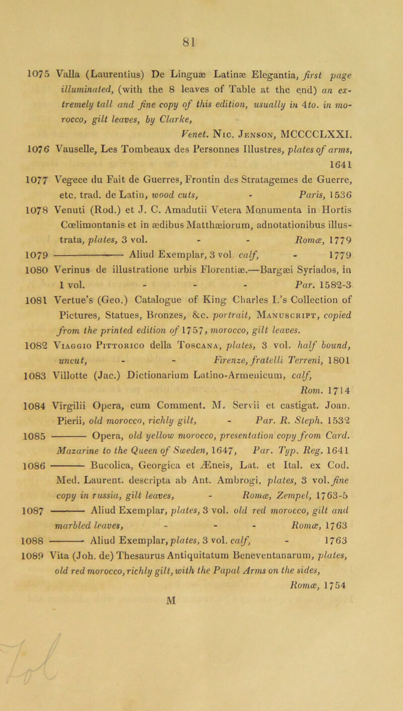 1075 Valla (Laurentius) De Linguae Latinae Elcgantia, first page illuminated, (with the 8 leaves of Table at the end) an ex- tremely tall and fine copy of this edition, usually in 4 to. in mo- rocco, gilt leaves, by Clarke, Venet. Nic. Jenson, MCCCCLXXI. 1076 Vauselle, Les Tombeaux des Personnes Illustres, plates of arms, 1641 10/7 Vegece du Fait de Guerres,Frontin des Stratagemes de Guerre, etc. trad, de Latin, ivood cuts, • Paris, 1536 1078 Venuti (Rod.) et J. C. Araadutii Vetera Monumenta in Hortis Coelimontanis et in aedibus Matthaeiorum, adnotationibus illus- trata, plates, 3 vol. - - Romce, 1779 1079 Aliud Exemplar, 3 vol calf, - 1779 1080 Verinus de illustratione urbis Florentiae.—Bargaei Syriados, in 1 vol. - - - Par. 1582-3 1081 Vertue’s (Geo.) Catalogue of King Charles I.’s Collection of Pictures, Statues, Bronzes, &c. portrait, Manuscript, copied from the printed edition of 1757, morocco, gilt leaves. 1082 Viaggio Pittorico della Toscana, plates, 3 vol. half bound, uncut, - - Firenze, fratelli Terreni, 1801 1083 Villotte (Jac.) Dictionarium Latino-Armenicum, calf, Rom. 1714 1084 Virgilii Opera, cum Comment. M. Servii et castigat. Joan. Pierii, old morocco, richly gilt, - Par. R. Steph. 1532 1085 Opera, old yellow morocco, presentation copy from Card. Mazarine to the Queen of Sweden, 1647, Par. Typ. Reg. 1641 1086 Bucolica, Georgica et iEneis, Lat. et Ital. ex Cod. Med. Laurent, descripta ab Ant. Ambrogi, plates, 3 vol .fine copy in russia, gilt leaves, - Romce, Zempel, 1763-5 1087 Aliud Exemplar, plates, 3 vol. old red morocco, gilt and marbled leaves, - - - Romce, 1/63 1088 Aliud Exemplar, plates, 3 vol. calf, - 1763 1089 Vita (Joh. de) Thesaurus Antiquitatum Bcneventanarum, plates, old red morocco, richly gilt, with the Papal Arms on the sides, llumce, 1754 M